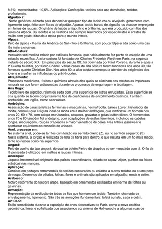 8,5%; mercerizados: 10,5%. Aplicações: Confecção, tecidos para uso doméstico, tecidos profissionais. 
Algodão 2: Nome genérico utilizado para denominar qualquer tipo de tecido cru ou alvejado, geralmente com ligamento sarja, feito com fibras de algodão. Alpaca: tecido barato de algodão ou viscose empregado em forros de roupas. Originário de tecido antigo, fino e brilhante, que era produzido com fios dos pelos da Alpaca. Os tecidos e os vestidos são sempre realizados por especialistas e artistas de muito bom gosto, ditando a moda para o mundo inteiro. 
Alpaca: Pelo de alpaca - lhama da América do Sul - fino e brilhante, com pouca felpa e tida como uma das lãs mais exclusivas. 
Alta-Costura: Vestuário sob medida criado por estilistas famosos, que habitualmente faz parte da coleção de uma estação específica. A alta-costura foi fundada por Charles Frederick Worth em Paris, na segunda metade do século XIX. Em princípios do século XX, foi dominada por Paul Poiret e, durante e após a Iª Guerra Mundial, por Coco Chanel. Várias casas de alta costura foram fundadas nos anos 30, tão famosas quanto Christian Dior. Nos anos 60, a alta-costura começou a atender às exigências dos jovens e a sofrer as influências do prêt-à-porter. 
Alvejamento: Processos mecânicos, físicos e químicos através dos quais se eliminam dos tecidos as impurezas naturais ou que foram adicionadas durante os processos de engomagem e tecelagem. 
Ana Ruga: Tecido leve de algodão, raiom ou seda com uma superfície de listras enrugadas. Essa superfície se cria quando se tecem conjuntamente fios de coeficientes de encolhimento distintos. Também conhecida, em inglês, como seersucker. 
Andrógino: Associação de características femininas e masculinas, hermafrodita. James Lover, historiador de moda, concluiu que a figura ideal da moda era a mulher andrógina, que lembrava um homem nos anos 20, 60 e 70, com calças estruturadas, casacos, gravatas e golas button down. O homem dos anos 70 e 80 também foi andrógino, com adaptações de estilos femininos, incluindo os cabelos longos, maquiagens, roupas drapeadas e maior variedade de cores. Nas linhas jeanswear e sportwear equivalem ao conceito de unissex. Anel, processo em: No sistema anel, pode-se ter fios com torção no sentido direito (Z), ou no sentido esquerdo (S). Neste sistema, a torção é realizada de fora da fibra para dentro, o que resulta em um fio mais macio, tanto no núcleo como na superfície. Angorá: Pelo de coelho do tipo angorá, do qual se obtém Feltro de chapéus ao ser mesclado com lã. O fio da lã penteada é utilizado em malhas e roupas íntimas. 
Anoraque: Jaqueta impermeável originária dos países escandinavos, dotada de capuz, zíper, punhos ou faixas elásticas nas mangas. 
Aplicação: Consiste em pedaços ornamentais de tecidos costurados ou colados a outros tecidos ou a uma peça de roupa. Desenhos de pétalas, folhas, flores e animais são aplicados em algodão, renda e cetim. 
Arabesco: Motivo recorrente do folclore árabe, baseado em ornamentos estilizados em forma de folhas ou gavinhas. 
Armação: Representação da evolução de todos os fios que formam um tecido. Também chamada de entrelaçamento, ligamento. São três as armações fundamentais: tafetá ou tela, sarja e cetim. 
Art Déco: Estilo consolidado durante a exposição de artes decorativas de Paris, como a nova estética geométrica, linear e sofisticada que associamos ao cinema de Hollywood e a algumas ruas de  