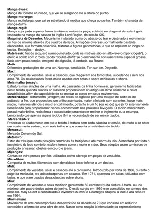 Manga évasé: Manga de formato afunilado, que vai se alargando até a altura do punho. 
Manga-morcego: Manga muito larga, que vai se estreitando à medida que chega ao punho. Também chamada de manga-dólmã. 
Manga-raglã: Manga cuja parte superior forma também o ombro da peça; subindo em diagonal da axila à gola. Inspirada na manga do casaco do inglês Lord Raglan, do século XIX. 
Maquineta de Desenho: Mecanismo instalado acima ou abaixo do tear e destinado a movimentar os fios de urdume através dos quadros de liços. Armações diversas, normalmente bastante elaboradas, que formam desenhos, texturas e figuras geométricas, e que se repetem ao longo do tecido. Em inglês – dobby.. 
Matelassê: Tecido jacquard ou maquinetado, onde os motivos são em alto-relevo (tipo "cloquê"), o efeito é obtido com 2 rolos (tecido "doublé étoffé") e o enchimento com uma trama especial grossa, fiada com pouca torção, em geral de algodão, lã cardada, ou fibrane. 
Matiz: Diferentes graduações de uma cor. Nuança, tonalidade. Ton sur ton. Degradê. Máxi: Comprimento de vestidos, saias e casacos, que chegavam aos tornozelos, sucedendo a mini nos anos 70. Os maxicasacos foram muito usados com botas e sobre minissaias e shorts. 
Meia malha (jersey): Estrutura mais simples de uma malha. As camisetas da linha homewear, geralmente fabricadas neste tecido, quando aliadas ao elastano proporcionam ao artigo um ótimo caimento e maior durabilidade, além da capacidade de se moldar ao corpo em seus movimentos. 
Mercerização: Tratamento (lavagem) de fibras de algodão por uma solução de sódio ou de potássio, a frio, que proporciona um brilho acentuado, maior afinidade com corantes, toque mais macio, maior resistência e maior encolhimento, portanto é um fio (ou tecido) que já foi extensamente beneficiado para proporcionar menos encolhimento nas próximas lavagens. O tecido mercerizado possui maior brilho, resistência e capacidade para receber melhor o tingimento ou a estampa. Lembrando que apenas alguns tecidos têm a necessidade de ser mercerizados. 
Mercerizado 2: Processo de acabamento em que o tecido é tratado com soda cáustica e tensão, de modo a se obter um acabamento sedoso, com mais brilho e que aumenta a resistência do tecido. Mercosul: Mercado Comum do Sul. Metaleiro: Estilo de tribo que adota posições contrárias às tradições e até mesmo às leis. Alimentada por todo o imaginário do lado sombrio, explora temas como a morte e a dor. Seus adeptos usam camisetas de produção artesanal, objetos em couro e jeans. Miçangas: Contas de vidro presas por fios, utilizadas como adereço em peças de vestuário. Microfibra: Composta de muitos filamentos, com densidade linear inferior a um decitex. Mídi: Comprimento de vestidos, saias e casacos até a panturrilha. Introduzido por volta de 1966, durante o auge da minissaia, era adotado apenas em casacos. Em 1971, apareceu em saias, utilizadas com botas, e que eram usadas desabotoadas sobre shorts. Míni: Comprimento de vestidos e saias medindo geralmente 50 centímetros da cintura à barra, ou, no máximo, até quatro dedos acima do joelho. O estilo surgiu em 1959 e se consolidou no começo dos anos 60. Mary Quant é considerada a inventora da míni e Courrèges adaptou o look à alta costura em 1964. Minimalismo: Movimento de arte contemporânea desenvolvido na década de 70 que consiste em reduzir o conteúdo e a forma de uma obra de arte. Nasce como reação à intensidade do expressionismo  