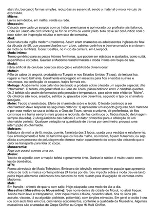 abstrato, buscando formas simples, reduzidas ao essencial, sendo o material o maior veículo de expressão. Mitene: Luvas sem dedos, em malha, renda ou rede. 
Mocassim: Calçado sem cadarço surgido com os índios americanos e aprimorado por profissionais italianos. Pode ser usado até com smoking se for de cromo ou verniz preto. Não deve ser confundido com o dock sider, de inspiração náutica e com sola de borracha. Mod: Abreviatura do inglês modern (moderno). Assim eram chamados os adolescentes ingleses do final da década de 50, que usavam blusões com zíper, cabelos curtinhos e bem-arrumados e andavam de moto ou lambreta. Ícone: Beatles, no início da carreira, em Liverpool. Moda íntima: Termo genérico para as peças íntimas femininas, que podem ser elásticas e ajustadas, como sutiã, espartilhos e corpetes. Gaultier e Madonna transformaram a moda íntima em roupa de rua. Modal: Fibra artificial de celulose com boa absorção e estabilidade dimensional. Mohair: Pêlo de cabra de angorá, produzida na Turquia e nos Estados Unidos (Texas), de textura lisa, regular e muito brilhante. Geralmente empregado em mesclas para fios e tecidos suaves e volumosos, na confecção de casacos, trajes formais etc. 
Moirage: Acabamento com calandra destinado a produzir sobre o tecido um aspecto especial, dito "chamalote". O tecido, em geral tafetá ou Gros de Tours, passa dobrado entre 2 cilindros quentes. Os 2 tafetás são assim deformados pela pressão e temperatura, para obter este efeito de "Moire". Os cilindros são lisos, areados, estritos ou gravados com desenhos, segundo o tipo de chamalote desejado. 
Moiré: Tecido chamalotado. Efeito de chamalote sobre o tecido. O tecido destinado a ser chamalotado deve respeitar os seguintes critérios: 1) Apresentar um aspecto gorgurão bem marcado e por esse motivo se usa o tafetá ou o Gros de Tours, sendo o urdume, de preferência, de fios contínuos e a trama sempre mais grossa e redonda, de fios contínuos ou fiados (torção de binagem sempre elevada). 2) Aregularidade das batidas é um fator primordial para a obtenção de um chamalote perfeito. Qualquer variação na quantidade de tramas por centímetro, provoca uma interrupção do chamalote. 
Moletom: Estrutura de malha de lã, macia, quente, flanelada dos 2 lados, usada para vestidos e estofamento. Seu entrelaçamento é feito de tal forma que os fios da malha, no interior, fiquem flutuantes, ou seja, aliado a um processo de peluciagem ele oferece maior aquecimento do corpo não deixando que o calor se transporte para fora do corpo. 
Monocromia: Algo que possui apenas uma cor. Morim: Tecido de algodão com armação tafetá e geralmente tinto. Durável e rústico é muito usado como tecido doméstico. MTV: Forma abreviada de Music Television. Emissora de televisão extremamente popular que apresenta vídeos de rock e música contemporânea 24 horas por dia. Seu impacto sobre a moda deu-se tanto pelos trajes altamente estilizados dos cantores de rock quanto pela divulgação de cantoras como Madonna. Mule: Em francês - chinelo de quarto com salto. Hoje adaptada para moda do dia-a-dia. 
Musseline ( Musselina ou Mousseline): Seu nome deriva da cidade de Mosul, no atual Iraque. Tecido muito leve e transparente, com toque macio e fluido, desenho tafetá, fios de seda (de acetato, viscose, lã ou algodão, poliéster, poliamida), com torções elevadas. Em geral o tecido é cru (ou com seda tinta em cru), com vários acabamentos, conforme a qualidade da Musseline. Algumas musselines são chamadas de Crepe Chiffon ou Crepe Hi Multi Chiffon.  