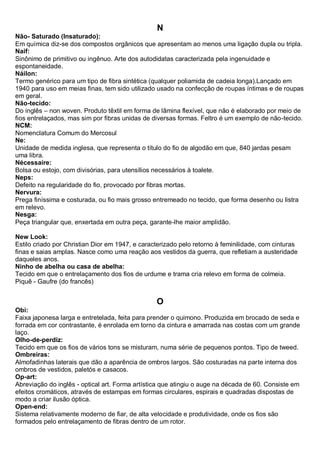 N 
Não- Saturado (Insaturado): Em química diz-se dos compostos orgânicos que apresentam ao menos uma ligação dupla ou tripla. 
Naif: Sinônimo de primitivo ou ingênuo. Arte dos autodidatas caracterizada pela ingenuidade e espontaneidade. Náilon: Termo genérico para um tipo de fibra sintética (qualquer poliamida de cadeia longa).Lançado em 1940 para uso em meias finas, tem sido utilizado usado na confecção de roupas íntimas e de roupas em geral. Não-tecido: Do inglês – non woven. Produto têxtil em forma de lâmina flexível, que não é elaborado por meio de fios entrelaçados, mas sim por fibras unidas de diversas formas. Feltro é um exemplo de não-tecido. NCM: Nomenclatura Comum do Mercosul Ne: Unidade de medida inglesa, que representa o título do fio de algodão em que, 840 jardas pesam uma libra. Nécessaire: Bolsa ou estojo, com divisórias, para utensílios necessários à toalete. 
Neps: Defeito na regularidade do fio, provocado por fibras mortas. Nervura: Prega finíssima e costurada, ou fio mais grosso entremeado no tecido, que forma desenho ou listra em relevo. Nesga: Peça triangular que, enxertada em outra peça, garante-lhe maior amplidão. New Look: Estilo criado por Christian Dior em 1947, e caracterizado pelo retorno à feminilidade, com cinturas finas e saias amplas. Nasce como uma reação aos vestidos da guerra, que refletiam a austeridade daqueles anos. Ninho de abelha ou casa de abelha: Tecido em que o entrelaçamento dos fios de urdume e trama cria relevo em forma de colmeia. Piquê - Gaufre (do francês) 
O 
Obi: Faixa japonesa larga e entretelada, feita para prender o quimono. Produzida em brocado de seda e forrada em cor contrastante, é enrolada em torno da cintura e amarrada nas costas com um grande laço. Olho-de-perdiz: Tecido em que os fios de vários tons se misturam, numa série de pequenos pontos. Tipo de tweed. 
Ombreiras: Almofadinhas laterais que dão a aparência de ombros largos. São costuradas na parte interna dos ombros de vestidos, paletós e casacos. 
Op-art: Abreviação do inglês - optical art. Forma artística que atingiu o auge na década de 60. Consiste em efeitos cromáticos, através de estampas em formas circulares, espirais e quadradas dispostas de modo a criar ilusão óptica. Open-end: Sistema relativamente moderno de fiar, de alta velocidade e produtividade, onde os fios são formados pelo entrelaçamento de fibras dentro de um rotor.  