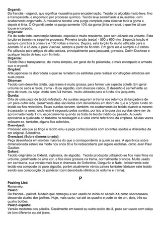Organdi: Do francês - organdi, que significa musselina para encadernação. Tecido de algodão muito leve, fino e transparente, e engomado por processo químico. Tecido leve semelhante à musseline, com acabamento engomado. A musseline recebe uma purga completa para eliminar toda a goma e depois é tinta. O Organdi perde na purga somente 10% da goma (tinto em cru), o que lhe dá um toque encorpado. 
Organsin: Fio de seda tinto, com torção fantasia, especial e muito resistente, para ser utilizado no urdume. Esta torção se baseia no seguinte processo: Primeira torção (seda) - 500 a 600 v/m; Segunda torção é sempre contrária à primeira e 100 voltas a menos. Depois, esta torção foi muito utilizada para o Acetato 35 e 45 den. e para Viscose, sempre a partir de fio tinto. Em geral ela é sempre a 2 cabos. Fio utilizado para artigos de alta costura, principalmente para jacquard, gravatas, Cetim Duchese e qualquer tecido de luxo com fio tinto. 
Organza: Tecido fino e transparente, de trama simples, em geral de fio poliamida, e mais encorpado e armado que o organdi. 
Origâmi: Arte japonesa da dobradura a qual se remetem os estilistas para realizar construções artísticas em suas peças. 
Ottoman: Tecido com desenho tafetá, cuja trama é muito grossa, para formar um aspecto cotelê. Em geral urdume de seda e raion, trama - lã ou algodão, com diversos cabos. O desenho é semelhante ao gros de tours, ou seja: tafetá com 3/4 tramas, muito utilizado para o fundo dos jacquards. 
Ourela: Orla de uma peça de tecido infestado. As ourelas seguram a trama nos retornos da lançadeira de um para outro lado. Geralmente elas são feitas com densidades em dobro do que o próprio fundo do tecido ou fios retorcidos. Estas ourelas servem, também, no acabamento do tecido quando o mesmo é passado na rama, onde este é segurado pelas ourelas, por isto a largura das ourelas deve ser de aproximadamente 1 cm, especialmente quando se trata de tecido médio ou pesado. A ourela apresenta a qualidade do trabalho na tecelagem e é vista como referência da empresa. Muitas vezes colocam-se, também, alguns fios coloridos. 
Over-dyed: Processo em que se tinge o tecido e/ou a peça confeccionada com corantes sólidos e diferentes da cor original. Sobretinto. Oversized.(Sobre dimensionado): Peça desenhada em moldes maiores do que o correspondente a quem as usa. A aparência sobre dimensionada esteve na moda nos anos 80 e foi redescoberta por alguns estilistas, como Jean Paul Gaultier. 
Oxford: Tecido originário de Oxford, Inglaterra, de algodão. Tecido produzido utilizando-se fios mais finos no urdume, geralmente de uma cor, e fios mais grossos na trama, normalmente brancos. Muito usado em camisaria, sua versão mais leve é chamada de Oxfordine, Gorgurão e Naté.. Inicialmente este tecido era composto de puro algodão, porém atualmente vários países também fabricam este tecido sendo sua composição de poliéster (com densidade idêntica de urdume e trama). 
P 
Packing List: Romaneio. Paletó: Do francês - paletot. Modelo que começou a ser usado no início do século XX como sobrecasaca, descendo abaixo dos joelhos. Hoje, mais curto, vai até os quadris e pode ter de um, dois, três ou quatro botões. Paletó esporte: Versão moderna dos paletós. Geralmente em tweed ou outro tecido de lã, pode ser usado com calça de tom diferente ou até jeans.  