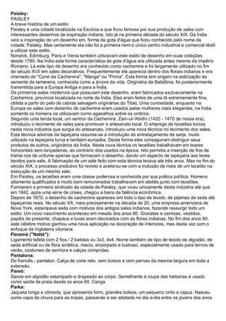 Paisley: PAISLEY A breve história de um estilo Paisley é uma cidade localizada na Escócia e que ficou famosa por sua produção de xales com interessantes desenhos de inspiração indiana. Isto já na primeira década do século XIX. Da Índia veio a inspiração de um desenho em, forma de gota d'água que ficou conhecido pelo nome da cidade: Paisley. Mas certamente ela não foi a primeira nem o único centro industrial e comercial têxtil a utilizar este estilo. Norwick, Edimburg, Paris e Viena também utilizavam este estilo de desenho em suas coleções desde 1780. Na Índia esta forma característica de gota d'água era utilizada antes mesmo do Império Romano. Lá este tipo de desenho era conhecido como cachemire e foi largamente utilizado no fim do século XVII em xales decorativos. Frequentemente ele aparecia dentro dos florais indianos e era chamado de "Cone da Cachemira", "Manga" ou "Pinha". Esta forma tem origem na estilização da semente da tamareira, conhecida como a árvore da vida. Originária da Babilônia, foi posteriormente transmitida para a Europa Antiga e para a Índia. Os primeiros xales modernos que possuíam este desenho, eram fabricados exclusivamente na Cachemira, província localizada no norte da Índia. Eles eram feitos de uma lã extremamente fina, obtida a partir do pelo de cabras selvagem originárias do Tibet. Uma curiosidade, enquanto na Europa os xales com desenho de cachemire eram usados pelas mulheres mais elegantes, na Índia somente os homens os utilizavam como agasalhos sobre os ombros. Segundo uma lenda local, um senhor da Cachemira, Zain-ul-'Abidin (1420 - 1470 de nossa era), introduziu o tecimento de xales para promover o artesanato local. O emprego de tecelões turcos nesta nova indústria que surgia do artesanato, introduziu uma nova técnica no tecimento dos xales. Esta técnica advinda da tapeçaria resumia-se à introdução do entrelaçamento de sarja, muito utilizado na tepeçaria turca e também européia. Desta forma eles conseguiram distinguir seus produtos de outros, originários da Índia. Nesta nova técnica os tecelões trabalhavam em teares horizontais sem lançadeiras, ao contrário dos usados na época. Isto permitia a inserção de fios de trama nos de urdume apenas que formavam o desenho, dando um aspecto de tapeçaria aos leves tecidos para xale. A fabricação de um xale feito com esta técnica levava até três anos. Mas no fim do século XIX, o processo produtivo foi revisto e acelerou-se com a inclusão de mais de um tecelão na execução de um mesmo xale. Em Paisley, os tecelões eram uma classe poderosa e conhecida por sua prática política. Homens altamente qualificados e muito bem remunerados trabalhavam em ateliês junto com tecelões. Formaram o primeiro sindicato da cidade de Paisley, que viveu unicamente desta indústria até que em 1842, após uma série de crises, chegou a beira da falência econômica. Depois de 1870, o desenho de cachemire apareceu em todo o tipo de tecido, de pijamas de seda até tapeçarias reais. No século XX, mais precisamente na década de 20, uma empresa americana de Nova York, estampava seda com motivos dos antigos xales indianos, fazendo ressurgir todo um estilo. Um novo nascimento aconteceu em meado dos anos 60. Gravatas e camisas, vestidos, papéis de presente, chapéus e luvas eram decorados com as flores indianas. No fim dos anos 80, este célebre motivo ganhou uma nova aplicação na decoração de interiores, mas desta vez com o enfoque da Inglaterra vitoriana. 
Panamá ("Natté"): Ligamento tafetá com 2 fios / 2 batidas ou 3x3, 4x4. Nome também de tipo de tecido de algodão, de seda artificial ou de fibra sintética, macio, encorpado e lustroso, especialmente usado para ternos de verão, costumes de senhora e calças compridas. 
Pantalona: Do francês - pantalon. Calça de corte reto, sem bolsos e com pernas da mesma largura em toda a extensão. Pareô: Saiote em algodão estampado e drapeado ao corpo. Semelhante à roupa das haitianas é usado como saída de praia desde os anos 60. Canga. Parka: Jaqueta longa e cômoda, que apresenta forro, grandes bolsos, um pequeno cinto e capuz. Nasceu como capa de chuva para as tropas, passando a ser adotada no dia-a-dia entre os jovens dos anos  