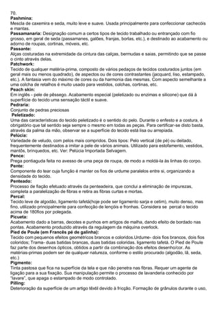 70. Pashmina: Mescla de caxemira e seda, muito leve e suave. Usada principalmente para confeccionar cachecóis e mantas. 
Passamanaria: Designação comum a certos tipos de tecido trabalhado ou entrançado com fio grosso, em geral de seda (passamanes, galões, franjas, borlas, etc.), e destinado ao acabamento ou adorno de roupas, cortinas, móveis, etc. 
Passante: Alças costuradas na extremidade da cintura das calças, bermudas e saias, permitindo que se passe o cinto através delas. 
Patchwork: Tecido de qualquer matéria-prima, composto de vários pedaços de tecidos costurados juntos (em geral mais ou menos quadrado), de aspectos ou de cores contrastantes (jacquard, liso, estampado, etc.). A fantasia vem do máximo de cores ou da harmonia das mesmas. Com aspecto semelhante a uma colcha de retalhos é muito usado para vestidos, colchas, cortinas, etc. 
Peach skin: Em inglês - pele de pêssego. Acabamento especial (peletizado ou enzimas e silicone) que dá à superfiície do tecido uma sensação táctil e suave. Pedraria: Conjunto de pedras preciosas 
Peletizado: Uma das características do tecido peletizado é o sentido do pelo. Durante o enfesto e a costura, é obrigatório que tal sentido seja sempre o mesmo em todas as peças. Para certificar-se disto basta, através da palma da mão, observar se a superfície do tecido está lisa ou arrepiada. 
Pelúcia: Variedade de veludo, com pelos mais compridos. Dois tipos: Pelo vertical (de pé) ou deitado, frequentemente destinados a imitar a pele de vários animais. Utilizado para estofamento, vestidos, mantôs, brinquedos, etc. Ver: Pelúcia Importada Selvagem. 
Pence: Prega pontiaguda feita no avesso de uma peça de roupa, de modo a moldá-la às linhas do corpo. Pente: Componente do tear cuja função é manter os fios de urdume paralelos entre si, organizando a densidade do tecido. Penteado: Processo de fiação efetuado através da penteadeira, que conclui a eliminação de impurezas, completa a paralelização de fibras e retira as fibras curtas e mortas. 
Percal: Tecido leve de algodão, ligamento tafetá(hoje pode ser ligamento sarja e cetim), muito denso, mas fino, utilizado principalmente para confecção de lençóis e fronhas. Considera se percal o tecido acima de 180fios por polegada. 
Picueta: Acabamento dado a barras, decotes e punhos em artigos de malha, dando efeito de bordado nas pontas. Acabamento produzido através da regulagem da máquina overlock. 
Pied de Poule (em Francês pé de galinha): Tecido com pequenos efeitos geométricos brancos e coloridos.Urdume- dois fios brancos, dois fios coloridos; Trama- duas batidas brancas, duas batidas coloridas. ligamento tafetá. O Pied de Poule faz parte dos desenhos ópticos, obtidos a partir da combinação dos efeitos desenho/cor. As matérias-primas podem ser de qualquer natureza, conforme o estilo procurado (algodão, lã, seda, etc.) 
Pigmento: Tinta pastosa que fica na superfície da tela e que não penetra nas fibras. Requer um agente de ligação para a sua fixação. Sua manipulação permite o processo de lavanderia conhecido por “lavare”, que apaga o estampado de modo controlado. Pilling: Deterioração da superfície de um artigo têxtil devido à fricção. Formação de grânulos durante o uso,  