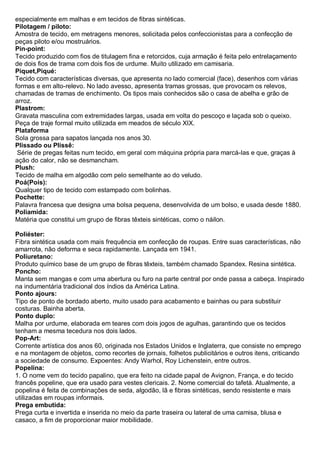 especialmente em malhas e em tecidos de fibras sintéticas. Pilotagem / piloto: Amostra de tecido, em metragens menores, solicitada pelos confeccionistas para a confecção de peças piloto e/ou mostruários. Pin-point: Tecido produzido com fios de titulagem fina e retorcidos, cuja armação é feita pelo entrelaçamento de dois fios de trama com dois fios de urdume. Muito utilizado em camisaria. 
Piquet,Piqué: Tecido com características diversas, que apresenta no lado comercial (face), desenhos com várias formas e em alto-relevo. No lado avesso, apresenta tramas grossas, que provocam os relevos, chamadas de tramas de enchimento. Os tipos mais conhecidos são o casa de abelha e grão de arroz. 
Plastrom: Gravata masculina com extremidades largas, usada em volta do pescoço e laçada sob o queixo. Peça de traje formal muito utilizada em meados de século XIX. Plataforma Sola grossa para sapatos lançada nos anos 30. 
Plissado ou Plissê: Série de pregas feitas num tecido, em geral com máquina própria para marcá-las e que, graças à ação do calor, não se desmancham. 
Plush: Tecido de malha em algodão com pelo semelhante ao do veludo. 
Poá(Pois): Qualquer tipo de tecido com estampado com bolinhas. 
Pochette: Palavra francesa que designa uma bolsa pequena, desenvolvida de um bolso, e usada desde 1880. 
Poliamida: Matéria que constitui um grupo de fibras têxteis sintéticas, como o náilon. Poliéster: Fibra sintética usada com mais frequência em confecção de roupas. Entre suas características, não amarrota, não deforma e seca rapidamente. Lançada em 1941. Poliuretano: Produto químico base de um grupo de fibras têxteis, também chamado Spandex. Resina sintética. Poncho: Manta sem mangas e com uma abertura ou furo na parte central por onde passa a cabeça. Inspirado na indumentária tradicional dos índios da América Latina. Ponto ajours: Tipo de ponto de bordado aberto, muito usado para acabamento e bainhas ou para substituir costuras. Bainha aberta. Ponto duplo: Malha por urdume, elaborada em teares com dois jogos de agulhas, garantindo que os tecidos tenham a mesma tecedura nos dois lados. Pop-Art: Corrente artística dos anos 60, originada nos Estados Unidos e Inglaterra, que consiste no emprego e na montagem de objetos, como recortes de jornais, folhetos publicitários e outros itens, criticando a sociedade de consumo. Expoentes: Andy Warhol, Roy Lichenstein, entre outros. Popelina: 1. O nome vem do tecido papalino, que era feito na cidade papal de Avignon, França, e do tecido francês popeline, que era usado para vestes clericais. 2. Nome comercial do tafetá. Atualmente, a popelina é feita de combinações de seda, algodão, lã e fibras sintéticas, sendo resistente e mais utilizadas em roupas informais. Prega embutida: Prega curta e invertida e inserida no meio da parte traseira ou lateral de uma camisa, blusa e casaco, a fim de proporcionar maior mobilidade.  