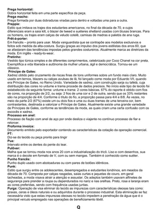 Prega horizontal: Dobra horizontal feita em uma parte específica da peça. 
Prega macho: Prega formada por duas dobraduras viradas para dentro e voltadas uma para a outra. Preppie: Estilo que imitava os trajes dos estudantes americanos, no final da década de 70, e cujos diferenciais eram a saia kilt, o blazer de tweed e suéteres shetland usadas com blusas brancas. Para os homens, os trajes eram calças de veludo cotelê, camisas de madras e paletós de ana ruga. Prêt-à-porter: Em francês – pronto para usar. Moda vanguardista que se contrapõe aos modelos exclusivos e feitos sob medida da alta-costura. Surgiu graças ao impulso dos jovens estilistas dos anos 60, que se afastaram das tendências impostas pelos grandes costureiros. Atualmente marca as diretrizes da moda. Em inglês - ready-to-wear. Pretinho: Vestido tipo túnica simples e de diferentes comprimentos, celebrizado por Coco Chanel na cor preta. Exemplifica a vida liberada e autônoma da mulher urbana, ágil e democrática. Tornou-se um clássico. 
Príncipe de Gales: Xadrez obtido pelo cruzamento de riscas finas de tons uniformes sobre um fundo mais claro. Muito usado em ternos, blazers ou calças avulsas de lã, foi lançado como moda por Eduardo VII, quando era Príncipe de Gales, no Reino Unido. Variedade de xadrez, com construção sarja ou tafetá, cuja distribuição das cores no urdume e trama procede de dados precisos. No início este tipo de tecido foi estabelecido da seguinte forma: urdume e trama: 2 cores básicas. 67% do raporte é obtido com fios de cores, na proporção de 2/2, ou seja: 2 fios de uma cor e 2 de outra, sendo que os 33% restantes são na proporção de 4/4. Conforme o título do fio, a proporção passa para 4/4 e 8/8. Às vezes, no meio da parte 2/2 (67%) existe um ou dois fios e uma ou duas tramas de uma terceira cor, bem contrastantes, destinada a valorizar o Príncipe de Gales. Atualmente existe uma grande variedade de Príncipes de Gales, conforme as tendências da moda, as quais criam uma certa confusão com os escocês e xadrez. 
Processo em anel: Processo de fiação com anel de aço por onde desliza o viajante no contínuo processo de fiar e retorcer. Proforma invoice: Documento emitido pelo exportador contendo as características da cotação da operação comercial. PT: Diz-se do tecido ou peça pronto para tingir 
Pua: Intervalo entre os dentes do pente do tear. 
Pulôver: Malha que se tornou moda nos anos 20 com a industrialização do tricô. Liso e com desenhos, sua marca é o decote em formato de V, com ou sem mangas. Também é conhecido como suéter. Punho francês: Punho duplo usado com abotoaduras ou com pares de botões idênticos. Punk: Estilo que surgiu entre os adolescentes, desempregados e estudantes londrinos, em meados da década de 70. Composta por calças rasgadas, saias curtas e jaquetas de couro, em geral tacheadas, a moda visava atrair a atenção e assustar. Os adeptos também usavam alfinetes de segurança para prender a roupa ou dependurados no nariz e nas orelhas. Preto, rosa e laranja eram as cores preferidas, sendo com frequência usadas juntas. Purga: Operação de visa eliminar do tecido as impurezas com características oleosas tais como: graxas, ceras e óleos naturais e ou adquiridos durante o processo industrial. Esta eliminação se faz necessária visto que estas impurezas oleosas no tecido impedem a penetração da água que é o principal veículo empregado nas operações de beneficiamento têxtil. 
Q  