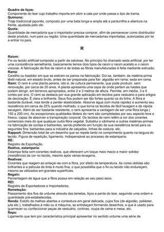 Quadro de liços: Componente do tear cujo trabalho importa em abrir a cala por onde passa o tipo de trama. Quimono: Traje tradicional japonês, composto por uma bata longa e ampla até a panturrilha e abertura na frente, ajustada pelo obi. 
Quota: Quantidade de mercadoria que o importador precisa comprar, afim de permanecer como distribuidor deste produto, num país ou região. Uma quantidade de mercadorias importadas, autorizadas por lei a entrar no país. 
R 
Raiom: Fio ou tecido artificial composto a partir da celulose. No princípio foi chamado seda artificial, por ter uma consistência semelhante, basicamente temos dois tipos de raiom o raiom acetato e o raiom viscose. A fabricação de fios de raiom e de todas as fibras manufaturadas é feita mediante extrusão. 
Rama: Caixilho ou bastidor em que se estiram os panos na fabricação. Diz-se, também, da matéria-prima têxtil natural, em estado bruto, antes de ser preparada para fiar: algodão em rama; seda em rama. 
Rami: O rami é uma planta perene, isto é, de cultura permanente, que pode produzir, sem renovação, por cerca de 20 anos. A planta apresenta uma cepa de onde partem as hastes que podem atingir, em terrenos apropriados, entre 2 e 3 metros de altura. Permite, em média, 3 a 4 cortes por ano. O rami se destaca por sua grande aplicação em tecidos para vestuário e para artigos de decoração. É clara e brilhante. Seus fios podem ser tão fortes quanto os do linho. A fibra é bastante durável, mas tende a perder elasticidade. Absorve água com muita rapidez e aumenta seu resistência em cerca de 25% quando molhado, o que torna os tecidos de fácil lavagem e de rápida secagem. Além de ser bastante resistente, o rami apresenta a vantagem de ser uma fibra longa ( 150 a 200 cm). As excepcionais qualidades têxteis do rami são completadas por seu aspecto leve e fresco, capaz de absorver a transpiração corporal. Os tecidos de rami retêm a cor dos corantes comerciais mais do que qualquer outra fibra vegetal. Substitui o cânhamo e outras matérias-primas na fabricação de cordas e barbantes, sendo preferido em função de sua resistência tensil para os seguintes fins: barbantes para a indústria de calçados, linhas de costura, etc. 
Rapport: Dimensão total de um desenho que se repete tanto no comprimento quanto na largura do tecido. Figura de repetição, ligamento. Indispensável ao processo de estamparia. 
RE: Registro de Exportação. 
Reativa, estamparia: Estampa feita com corantes reativos, que oferecem um toque mais macio e maior solidez (resistência) da cor no tecido, mesmo após várias lavagens. 
Reativas: Corantes que reagem ao enlaçar-se com a fibra, por efeito da temperatura. As cores obtidas são brilhantes e a película de tinta é muito fina, o que possibilita que o fio ou tecido não endureçam, mesmo se utilizados em grandes superfícies. 
Regain: Percentagem de água que a fibra possui em relação ao seu peso seco. 
REI: Registro de Exportadores e Importadores. 
Remeteção: Passamento dos fios de urdume através das lamelas, liços e pente do tear, seguindo uma ordem e quantidade pré-estabelecidas. 
Renda: Estofo de malhas abertas e contextura em geral delicada, cujos fios (de algodão, poliéster, juta etc.), trabalhados à mão ou à máquina, se entrelaçam formando desenhos, e que é usado para guarnecer ou confeccionar peças de vestuário, cortinas, roupa de cama e mesa, etc. 
Reps: Ligamento que tem por característica principal apresentar no sentido urdume uma série de  