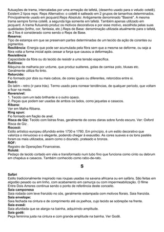 flutuações de trama, intercaladas por uma armação de tafetá, (desenho usado para o veludo cotelê). Existem 2 tipos reps: Reps Alternativo: o cotelê é salteado em 2 grupos de tamanhos determinados. Principalmente usado em jacquard.Reps Absoluto: Antigamente denominado "Basiné". A mesma trama sempre forma cotelê, a segunda liga somente em tafetá. Também apenas utilizado em jacquard. A trama flutuando produz os motivos decorativos e por esse motivo, escolhida pelas suas qualidades (brilho, cor, fantasia, etc.).Reps de Base: denominação utilizada atualmente para o tafetá, de 2 fios é considerado como sendo o Reps de Base. 
Reserva: Tipo de estampa em que se preservam partes determinadas de um tecido da ação de corantes ou pigmentos. 
Resiliência: Energia que pode ser acumulada pela fibra sem que a mesma se deforme, ou seja a fibra volta a forma inicial após cessar a força que causou a deformação. 
Resistência Capacidade da fibra ou do tecido de resistir a uma tensão específica. 
Retilínea: Máquina de malharia por urdume, que produz suéteres, golas de camisa polo, blusas etc. Geralmente utiliza fio tinto. 
Retorcido: Fio formado por dois ou mais cabos, de cores iguais ou diferentes, retorcidos entre si. 
Retrô: Do latim - retro (ir para trás). Termo usado para nomear tendências, de qualquer período, que voltam a ficar na moda. 
Reversível: 1. Tecido com um lado brilhante e o outro opaco. 2. Peças que podem ser usadas de ambos os lados, como jaquetas e casacos. 
Ribana: Ver em Malha Ribana. 
Ring spun: Fio formado em fiação de anel. 
Risca de Giz: Tecido com listras finas, geralmente de cores claras sobre fundo escuro. Ver: Oxford Risca de Giz . 
Rococó: Estilo artístico europeu difundido entre 1730 e 1780. Em princípio, é um estilo decorativo que valoriza o minucioso e o elegante, podendo chegar à exaustão. As cores suaves e os tons pastéis foram os mais utilizados, assim como o dourado, prateado e bronze. 
ROF: Registro de Operações Financeiras. Rolotê: Pedaço de tecido cortado em viés e transformado num tubo fino que funciona como cinto ou debrum em chapéus e casacos. Também conhecido como rabo-de-rato. 
S 
Safári Estilo tradicionalmente inspirado nas roupas usadas na savana africana ou em safáris. São feitas em algodão pesado ou em linho, com acabamento em camurça ou com impermeabilização. O filme Entre Dois Amores continua sendo o ponto de referência deste conceito. 
Saia camponesa Saia rodada com leve franzido no cós, geralmente estampada com motivos florais. Saia franzida. 
Saia envelope: Saia fechada na cintura e de comprimento até os joelhos, cujo tecido se sobrepõe na frente. 
Saia evasê: Saia afunilada que se alarga na bainha, adquirindo amplitude. Saia godê: Peça feminina justa na cintura e com grande amplitude na bainha. Ver Godê.  