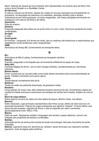 Miami. Nascido da riqueza da nova indústria, bem representada nos arranha-céus de Nova York, como a torre Chrysler ou o Rockfeller Center. 
Art Nouveau: À volta ao natural e ao feminino. Apesar de o estilo art nouveau expressar-se principalmente na arquitetura, na decoração de interiores e no mobiliário, abrangeu também joias e tecidos. Caracteriza-se por linhas graciosas, um tanto exageradas, com traços alongados terminando em arabescos e em motivos de flores e de folhas. 
Assimetria: Falta de simetria. 
Simetria: Proporção adequada das partes de um ponto entre si e com o todo. Harmonia resultante de certas combinações. 
At sight: À vista. 
Avant-garde: Em francês - vanguarda. Em termos de moda, são os criadores não-tradicionais e experimentais que estabelecem novas tendências como vanguardistas. 
AWB: Abreviatura de Airway Bill. Conhecimento de transporte aéreo. 
B 
B/L: Abreviatura de Bill of Lading. Conhecimento de transporte marítimo. 
Babado: Franzido, pregueado e encrespado que cai livremente enfeitando as peças de roupa. 
Baby doll: Camisola folgada de dormir, com ou sem mangas bufantes, complementada por volumosas calcinhas. Bainha aberta: Ponto cruzado que se usa para obter uma junção aberta decorativa entre duas extremidades de tecido. Também conhecido como ponto ajours. 
Baeta: Tecido felpudo normalmente feito de lã. 
Bailarina: Tecido de malha de poliamida texturizada, de gramatura média. 
Bandana: Lenço grande, de cores vivas, feito mediante processo de tintura tie dye. As bandanas usadas por caubóis do Oeste americano costumavam ser pedaços de tecidos bem simples, tingidos de uma só cor. 
Barra de calça italiana: Dobra externa na barra da calça com dois dedos de largura. Bainha virada; vira italiana. 
Barroco: Estilo rebuscado, cujas principais características são linhas curvas, efeitos de claro-escuro e um acentuado ilusionismo. Palavra de origem portuguesa que significa “irregular”. O termo define uma época da arte europeia, originária de Roma, e que se expandiu por todo o continente, aproximadamente entre 1600 e 1750. 
Básico: Estilo de vestir. Representa também a linguagem dos tecidos e peças clássicas, comuns nas coleções dos produtores de tecidos e confecções. 
Batidas: Colocação de fios de trama junto à borda do tecido em produção, feito pelo movimento do pente. Passadas. 
Batavia: Ligamento sarja 2/2, denomina-se, também, tecido de lã para uso masculino comeste ligamento, muito divulgado pelos lanifícios.  