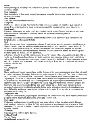 Godê: Pedaço triangular, mais largo na parte inferior, cortado no sentido enviesado do tecido para aumentar a roda. 
Saia nesgada: Saia ajustada na cintura, onde incorpora uma peça triangular denominada nesga, terminando em uma ampla bainha. 
Saia rodada: Saia cujo contorno lembra uma roda. 
Salopette: Do francês - salaud (sujo). Assim era chamado o macacão usado em trabalhos que sujavam a roupa. É a popular jardineira: calça comprida, com peitilho e suspensórios sobre os ombros. 
Sand wash: Processo de lavagem em areia, que imita o aspecto envelhecido. É usado tanto em tecido plano como em malhas, conseguindo-se bons efeitos em estampados com pigmentos. 
Sanforizado: Processo baseado num sistema de encolhimento compressivo, permitindo que o encolhimento longitudinal do tecido seja controlado. 
Sari: O sari é uma roupa típica indiana para mulheres. A palavra sari vem do sânscrito e significa roupa. Suas cores são fortes, os tecidos cuidadosamente trabalhados e o resultado chama a atenção. O tecido pode ser rico em bordados, de seda, de algodão, com lantejoulas, ou pode ser simples, daqueles confortáveis para ficar em casa. O tecido utilizado varia de 4 metros a 9 metros (que dá bastante pano pra manga) por 1.5 de largura. A forma de amarrar o sari não é complicada. O sari na verdade não é uma vestimenta, pois não se veste; ele é simplesmente um tecido enrolado no corpo, sem costuras, botões, zíper, colchete ou velcro. O tecido deve ser sempre enrolado no corpo no sentido anti-horário. O sari não deve arrastar no chão, para não suja, mas deve cobrir os pés e a anágua. Para isso, aconselha-se utilizar uma sandália de salto alto. 
Sanjan: Ver Changeant. 
Sarja: Nome usado para tipo de ligamento ou tecido: 1) Ligamento: construção cuja característica principal é produzir pequenas flutuações de trama e de urdume no sentido diagonal. Este desenho distinguiu- se por sua diagonal bem definida. Uma inversão dessa diagonal possibilita um aspecto em ziguezague, conhecido por espinha de peixe. Outros efeitos visuais podem ser obtidos por variações da diagonal e/ou das cores dos fios. O entrelaçamento em diagonal possibilita maleabilidade e resiliência aos tecidos. O tecido em ligamento sarja é frequentemente mais firme que o tecido em ligamento tela, tendo menos tendência a se sujar, apesar de ser de lavagem mais difícil. Este desenho é principalmente utilizado pelos lanifícios. Muito utilizado em tecidos de algodão como o brim. 2) Tecido: tecido que usa este tipo de ligamento de seda, lã, ou algodão, e que apresenta estrias no sentido diagonal. 
Sarja quebrada: Tecido em armação sarja, cuja diagonal é quebrada em certo trecho, para dar à mesma uma direção perpendicular à diagonal subsequente. Em inglês - broken twill. 
Sarongue: Pedaço de tecido enrolado em volta do corpo e amarrado na cintura ou sobre o peito. Roupa tradicional das mulheres de Báli e do Taiti, sendo adaptada à moda praia desde a década de 80. 
Saturado: Em química diz-se de composto orgânico cuja estrutura molecular apresenta apenas ligações simples. 
Schappe: Fio produzido a partir da borra de seda. 
Seda Artificial: Ver em Fibras 
Seda Natural: Ver em Fibras  