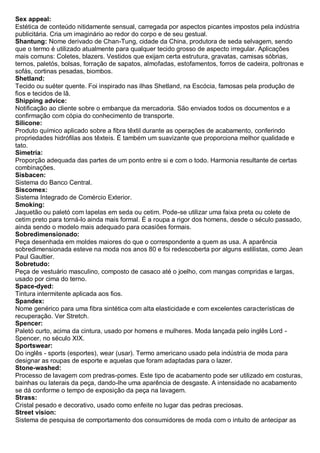 Sex appeal: Estética de conteúdo nitidamente sensual, carregada por aspectos picantes impostos pela indústria publicitária. Cria um imaginário ao redor do corpo e de seu gestual. 
Shantung: Nome derivado de Chan-Tung, cidade da China, produtora de seda selvagem, sendo que o termo é utilizado atualmente para qualquer tecido grosso de aspecto irregular. Aplicações mais comuns: Coletes, blazers. Vestidos que exijam certa estrutura, gravatas, camisas sóbrias, ternos, paletós, bolsas, forração de sapatos, almofadas, estofamentos, forros de cadeira, poltronas e sofás, cortinas pesadas, biombos. 
Shetland: Tecido ou suéter quente. Foi inspirado nas ilhas Shetland, na Escócia, famosas pela produção de fios e tecidos de lã. 
Shipping advice: Notificação ao cliente sobre o embarque da mercadoria. São enviados todos os documentos e a confirmação com cópia do conhecimento de transporte. 
Silicone: Produto químico aplicado sobre a fibra têxtil durante as operações de acabamento, conferindo propriedades hidrófilas aos têxteis. É também um suavizante que proporciona melhor qualidade e tato. 
Simetria: Proporção adequada das partes de um ponto entre si e com o todo. Harmonia resultante de certas combinações. 
Sisbacen: Sistema do Banco Central. 
Siscomex: Sistema Integrado de Comércio Exterior. 
Smoking: Jaquetão ou paletó com lapelas em seda ou cetim. Pode-se utilizar uma faixa preta ou colete de cetim preto para torná-lo ainda mais formal. É a roupa a rigor dos homens, desde o século passado, ainda sendo o modelo mais adequado para ocasiões formais. 
Sobredimensionado: Peça desenhada em moldes maiores do que o correspondente a quem as usa. A aparência sobredimensionada esteve na moda nos anos 80 e foi redescoberta por alguns estilistas, como Jean Paul Gaultier. 
Sobretudo: Peça de vestuário masculino, composto de casaco até o joelho, com mangas compridas e largas, usado por cima do terno. 
Space-dyed: Tintura intermitente aplicada aos fios. 
Spandex: Nome genérico para uma fibra sintética com alta elasticidade e com excelentes características de recuperação. Ver Stretch. 
Spencer: Paletó curto, acima da cintura, usado por homens e mulheres. Moda lançada pelo inglês Lord - Spencer, no século XIX. 
Sportswear: Do inglês - sports (esportes), wear (usar). Termo americano usado pela indústria de moda para designar as roupas de esporte e aquelas que foram adaptadas para o lazer. 
Stone-washed: Processo de lavagem com predras-pomes. Este tipo de acabamento pode ser utilizado em costuras, bainhas ou laterais da peça, dando-lhe uma aparência de desgaste. A intensidade no acabamento se dá conforme o tempo de exposição da peça na lavagem. 
Strass: Cristal pesado e decorativo, usado como enfeite no lugar das pedras preciosas. 
Street vision: Sistema de pesquisa de comportamento dos consumidores de moda com o intuito de antecipar as  