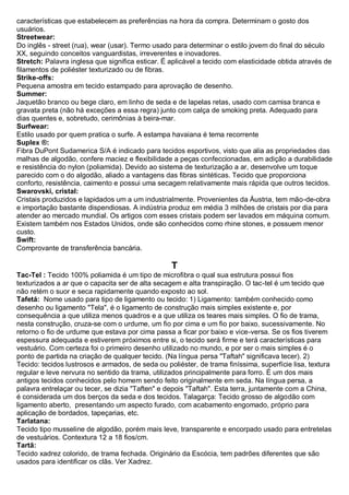 características que estabelecem as preferências na hora da compra. Determinam o gosto dos usuários. 
Streetwear: Do inglês - street (rua), wear (usar). Termo usado para determinar o estilo jovem do final do século XX, seguindo conceitos vanguardistas, irreverentes e inovadores. 
Stretch: Palavra inglesa que significa esticar. É aplicável a tecido com elasticidade obtida através de filamentos de poliéster texturizado ou de fibras. 
Strike-offs: Pequena amostra em tecido estampado para aprovação de desenho. 
Summer: Jaquetão branco ou bege claro, em linho de seda e de lapelas retas, usado com camisa branca e gravata preta (não há exceções a essa regra) junto com calça de smoking preta. Adequado para dias quentes e, sobretudo, cerimônias à beira-mar. 
Surfwear: Estilo usado por quem pratica o surfe. A estampa havaiana é tema recorrente 
Suplex ®: Fibra DuPont Sudamerica S/A é indicado para tecidos esportivos, visto que alia as propriedades das malhas de algodão, confere maciez e flexibilidade a peças confeccionadas, em adição a durabilidade e resistência do nylon (poliamida). Devido ao sistema de texturização a ar, desenvolve um toque parecido com o do algodão, aliado a vantagens das fibras sintéticas. Tecido que proporciona conforto, resistência, caimento e possui uma secagem relativamente mais rápida que outros tecidos. 
Swarovski, cristal: Cristais produzidos e lapidados um a um industrialmente. Provenientes da Áustria, tem mão-de-obra e importação bastante dispendiosas. A indústria produz em média 3 milhões de cristais por dia para atender ao mercado mundial. Os artigos com esses cristais podem ser lavados em máquina comum. Existem também nos Estados Unidos, onde são conhecidos como rhine stones, e possuem menor custo. 
Swift: Comprovante de transferência bancária. 
T 
Tac-Tel : Tecido 100% poliamida é um tipo de microfibra o qual sua estrutura possui fios texturizados a ar que o capacita ser de alta secagem e alta transpiração. O tac-tel é um tecido que não retém o suor e seca rapidamente quando exposto ao sol. 
Tafetá: Nome usado para tipo de ligamento ou tecido: 1) Ligamento: também conhecido como desenho ou ligamento "Tela", é o ligamento de construção mais simples existente e, por consequência a que utiliza menos quadros e a que utiliza os teares mais simples. O fio de trama, nesta construção, cruza-se com o urdume, um fio por cima e um fio por baixo, sucessivamente. No retorno o fio de urdume que estava por cima passa a ficar por baixo e vice-versa. Se os fios tiverem espessura adequada e estiverem próximos entre si, o tecido será firme e terá características para vestuário. Com certeza foi o primeiro desenho utilizado no mundo, e por ser o mais simples é o ponto de partida na criação de qualquer tecido. (Na língua persa "Taftah" significava tecer). 2) Tecido: tecidos lustrosos e armados, de seda ou poliéster, de trama finíssima, superfície lisa, textura regular e leve nervura no sentido da trama, utilizados principalmente para forro. É um dos mais antigos tecidos conhecidos pelo homem sendo feito originalmente em seda. Na língua persa, a palavra entrelaçar ou tecer, se dizia "Taften" e depois "Taftah". Esta terra, juntamente com a China, é considerada um dos berços da seda e dos tecidos. Talagarça: Tecido grosso de algodão com ligamento aberto, presentando um aspecto furado, com acabamento engomado, próprio para aplicação de bordados, tapeçarias, etc. 
Tarlatana: Tecido tipo musseline de algodão, porém mais leve, transparente e encorpado usado para entretelas de vestuários. Contextura 12 a 18 fios/cm. 
Tartã: Tecido xadrez colorido, de trama fechada. Originário da Escócia, tem padrões diferentes que são usados para identificar os clãs. Ver Xadrez.  
