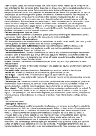 Tear: Máquina usada para fabricar tecidos com linho e outras fibras. Fabrica-se um tecido em um tear, entrelaçando dois conjuntos de fios dispostos em ângulo reto. Os fios longitudinais chamam-se urdidura e os transversais, trama. Com exceção da seda, todas as fibras naturais têm um comprimento limitado e, por isso, precisam ser enoveladas para formar fios que possam ser tecidos. A fabricação de tecidos exige vários passos. Inicialmente, as fibras da urdidura são colocadas no tear e tensionadas, formando uma superfície de fios paralelos muito próximos. Em um tecido simples, levanta-se um fio sim, outro não, e um dispositivo chamado lançadeira passa um fio da trama pelo buraco. Posteriormente, um pente aperta o fio da trama contra o da trama anterior para formar um tecido compacto. O tear manual é montado sobre um bastidor, que dá o suporte necessário para sustentar as peças móveis. O primeiro passo para a mecanização do tear foi a lançadeira volante, patenteada em 1733 pelo inventor britânico John Kay. Consistia num mecanismo de alavancas que empurrava a lançadeira por uma pista. 
Existem os seguintes tipos de teares: 
Teares manuais: atualmente são utilizados quase que exclusivamente para artesanato ou para a produção de novos artigos ou amostra não colocados na linha de produção. 
Teares mecânicos não automáticos: São teares que não possuem determinados mecanismos de auxílio para o tecelão, tais como guarda urdume, parada por falta de trama e troca de espulas ou lançadeiras. 
Teares mecânicos semi-automáticos:Teares não automáticos que sofrem adaptações de mecanismos (guarda urdume) que auxiliam o tecelão e dá melhor qualidade aos tecidos. 
Teares automáticos: Podem ser divididos em: 
Teares convencionais: Quando a alimentação da trama é feita automaticamente por mecanismos especiais, como o mecanismo que efetua a troca da espula no interior da lançadeira quando o fio esta prestes a terminar, e o mecanismo que efetua a troca da lançadeira quando a espula do fio esta prestes a terminar. Teares Sem lançadeira: 
Projétil – também chamado de lançadeira de pinças, é uma pequena peça que arrasta a trama através da cala. 
Pinças rígidas – a trama é introduzida na cala por uma espécie de agulha. Existem teares com uma única pinça ou com duas. 
Pinças flexíveis – possuem duas cintas flexíveis de aço, uma em cada lado da máquina. 
Jato de ar – a trama do fio recebe um jato de ar e é jogada através da cala. 
Jato d’água – a trama do fio recebe um jato d’água e é jogada através da cala. 
Cala ondulante – neste sistema são inseridos 16 tramas ao mesmo tempo, equivalendo a cerca de 2.000 m por minuto. 
Teares especiais: São em sua maioria automáticos, providos de mecanismos especiais para tecer determinados tipos de tecidos, tal como os teares de Maquineta jacquard, que fazem tecidos com grandes desenhos, podendo mesmo reproduzir figuras humanas em sombreado com relevo. 
Tear triaxial: Produz tecidos com estabilidade em todas as direções: na horizontal e na vertical. Os fios de urdimento são enrolados em oito pequenos rolos e a trama é inserida por meio de pinças rígidas. Tear para felpas: com mecanismos especiais, são alimentados por no mínimo, dois rolos de urdume, um para o tecido básico e o outro para o tecido de felpa inteira (toalha) ou felpa cortada (veludo). 
TEC: Tarifa Externa Comum. 
Tecelagem e Tecimento: Processo efetuado para se obter um produto manufaturado, em forma de lâmina flexível, resultante do entrelaçamento, de forma ordenada ou desordenada, de fios ou fibras têxteis. O entrelaçamento é o fato de passar uma ou vários fios de urdume por cima ou por baixo de um ou vários fios de trama. O entrelaçamento mais simples entre estas duas direções de fios é a tela ou tafetá. A evolução dos fios de urdume poderá ser feita nas mais diversas formas obtendo assim, os mais complicados tipos de ligamentos. Os principais são: tela ou tafetá, sarja e cetim ou raso. A tecelagem compreende dois setores: A preparação à tecelagem consiste em uma série de operações, seja por mudança de embalagem, por tratamento físico-químico e outros, que colocam os fios em condições de sofrerem o processo de tecimento. A tecelagem propriamente dita é a transformação do fio em tecido, através de operações detecimento. Para conseguir-se a passagem  