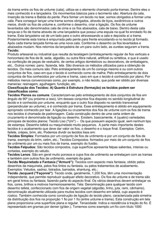 da trama entre os fios de urdume (cala), utiliza-se o elemento chamado porta-tramas. Dentre eles o mais conhecido é e lançadeira. Os movimentos básicos para o tecimento são: Abertura da cala, Inserção da trama e Batida do pente. Para formar um tecido no tear, somos obrigados a formar uma cala. Para conseguir lançar uma trama somos obrigados, através de liços, excêntricos e outros meios, dividir os fios de urdume e, conforme o desenho, criar a ligação. Os fios de urdume levantados são denominados cala de cima e os fios abaixados, cala de baixo. Dentro desta cala lança-se o fio de trama através de uma lançadeira que possui uma espula na qual foi enrolado fio de trama. Esta lançadeira vai de um lado para o outro atravessando a cala e deposita aí a trama. Posteriormente esta trama é empurrada pelo pente para frente encostando-a no tecido já formado. Após cada trama lançada forma-se uma nova cala. Conforme o desenho os fios levantados e abaixados mudam. Nos retornos da lançadeira de um para outro lado, as ourelas seguram a trama. 
Tecido: Produto artesanal ou industrial que resulta da tecelagem (entrelaçamento regular de fios verticais e horizontais) de fios de lã, seda, algodão, ou outra fibra natural, artificial ou sintética, e que é usado na confecção de peças de vestuário, de certos artigos domésticos ou decorativos, de embalagens, etc.. Outros nomes: pano, fazenda, tela. São diversos os métodos utilizados para a obtenção de tecidos. Os mais comuns são: Pelo entrelaçamento de um fio consigo mesmo e ou com outros conjuntos de fios, caso em que o tecido é conhecido como de malha; Pelo entrelaçamento de dois conjuntos de fios conhecidos por urdume e trama, caso em que o tecido é conhecido por plano; Por métodos menos convencionais como, por exemplo, o não tecido, que pode ser obtido por diversas maneiras: resinagem, agulhagem, fundição, etc. 
Classificação dos Tecidos: A) Quanto à Estrutura (formação) os tecidos podem ser classificados como: 
Tecidos Planos ou comuns: Caracterizam-se pelo entrelaçamento de dois conjuntos de fios em ângulo de 90º (ou próximo a isso). Um desses conjuntos fica disposto no sentido longitudinal do tecido e é conhecido por urdume, enquanto que o outro fica disposto no sentido transversal (perpendicular ao urdume), e é conhecido por trama. Esse entrelaçamento é obtido em equipamento apropriado conhecido por tear. A ligações ou cruzamentos dos fios de urdume com os fios de trama nos tecidos é chamada de padronagem. Cada construção dentro de uma certa ordem de cruzamento é denominada de ligação ou desenho. Existem, basicamente, 4 (quatro) variedades principais de tecidos planos: Tecido Liso ("Uni") – Os que possuem aspecto igual, sem nenhum tipo de estampa. Desenho tafetá ou maquinetado muito pequenos. A parte mais importante destes tecidos é o acabamento que deve dar valor os fios, o desenho e o toque final. Exemplos: Cetim, failete, crépes, brim, etc. Podemos dividir os tecidos lisos em: 
Tecidos Simples: Formados por um conjunto de fios de urdimento e por um conjunto de fios de trama, exemplo do brim, cetim, etc.; Tecidos Compostos: formados por mais de um conjunto de fios de urdimento por um ou mais fios de trama, exemplo do fustão. 
Tecidos Felpudos: São tecidos compostos, cuja superfície apresenta felpas salientes, inteiras ou cortadas, exemplo do veludo. 
Tecidos Lenos: São em geral muito porosos e cujos fios de urdimento se entrelaçam com as tramas e também com outros fios de urdimento, exemplo da gaze. 
Tecido Maquinetado e Fantasia ("Armuré"): Tecidos com aspecto mais fantasia, obtido pelos desenhos da maquineta, pelos fios tintos ou fantasia, ou pelos tratamentos de acabamento. Exemplos: Veludos, xadrez, listrados, barrados, shantung, etc.; 
Tecido Jacquard ("Façonné"): Tecido onde, geralmente, 1.200 fios, têm uma movimentação independente, que permite reproduzir qualquer efeito decorativo. Os fios de urdume e de trama são em geral tintos ou fantasia, fazendo parte do aspecto final. Os vários desenhos devem entrelaçar os fios, cores, brilhos e motivos harmoniosamente; Tela: Denominação para qualquer tecido com desenho tafetá, confeccionado com fios de origem vegetal (algodão, linho, juta, rami, cânhamo), denominação atualmente utilizada para muitos tecidos com desenho em tafetá, cujo aspecto é rústico. Também conhecida como construção de ligação do tecido plano, caracterizada pela simetria da distribuição dos fios na proporção 1 fio por 1 fio (entre urdume e trama). Esta construção em tela plana proporciona uma superfície plana e regular. Tenacidade: Indica a resistência à tração do fio. É representado em gramas por denier (g/den.). Tomemos como exemplo um fio com título 1000  