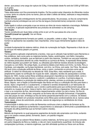 denier, que possui uma carga de ruptura de 5,0kg. A tenacidade deste fio será de 5.000 g/1000 den. ou 5 g/den. 
Tecido fio tinto: Telas elaboradas com fios previamente tingidos. Os fios podem estar dispostos de diferentes modos e cores, tanto no urdume como na trama, para se obter o efeito de listras, xadrezes e maquinetados. 
Tecido plano: Tecido formado pelo entrelaçamento de fios perpendiculares. No processo, os fios do comprimento (vertical-urdume) entrelaçam-se com os fios da largura (horizontal-trama) compondo o tecido. 
Tecno: Estilo ligado à cultura avançada e que se renova ao ritmo de novos materiais e tecnologia. Refletido no vestuário, é aplicado especialmente aos produtos de activewear ou de camping. 
Tela dupla: Tecido constituído por duas telas unidas entre si por um fio que passa de uma a outra. 
Tencel® (Liocel ou Lyocell): Ver em fibras 
Terno: Conjunto obrigatoriamente formado por paletó, ou jaquetão, colete e calça. Traje com o qual o homem se apresenta nas ocasiões mais importantes. Uma roupa intimamente ligada à ideia de poder 
Tex: Unidade fundamental do sistema métrico, direto de numeração de fiação. Representa o título de um fio em que mil metros pesam um grama. 
Têxteis: Termo genérico aplicado originalmente a tecidos, mas que é utilizado hoje também para filamentos e fios sintéticos, bem como para os materiais tecidos, fiados, acolchoados, com feltro, trançados, unidos, rendados, bordados, que se fabricam a partir dos mesmos. Também se usa para materiais não tecidos produzidos através da união mecânica ou química de fibras. A expressão fibras têxteis se refere àquelas que podem ser fiadas, ou utilizadas para fabricar tecidos através da tecelagem, trançado ou com feltro. No antigo Egito, os primeiros têxteis eram feitos com linho; na Índia, Peru e Camboja, com algodão; na Europa meridional, com lã e, na China, com seda. Ver Fibra. No século XX teve início a produção artificial de fibras, como o raiom, conhecido no princípio como seda artificial. O náilon foi introduzido na década de 1930. Essa fibra, mais resistente que a seda, é amplamente usada na confecção de roupas de vestir, calçados, tecidos de paraquedas e cordas. Depois de 1940, muitas outras fibras sintéticas alcançaram importância na indústria têxtil, como o poliéster (às vezes chamado dacron), o polivinil, o polietileno e o acrílico. A primeira etapa na fabricação de têxteis é a produção da matéria-prima: plantas, animais ou produção química de fibras; depois, vem a fiação (a transformação das fibras em fios) e a utilização dos fios para fazer o tecido. Após o tingimento e o acabamento, o material é vendido diretamente a um fabricante de produtos têxteis, ou a um varejista, que o vende a particulares para que confeccionem peças de vestuário ou roupas de cama, mesa e banho, bem como cortinas e tapeçarias. Para tecer, utiliza-se o tear e os conjuntos de fios, denominados respectivamente urdidor (ou pé) e trama. Os fios do urdidor passam em volta do tear, enquanto os da trama vão em direção transversal. A lançadeira, uma das peças do tear, entrelaça os fios da trama perpendicularmente com a urdidura. Os têxteis são utilizados também em produtos industriais como filtros para condicionadores de ar, barcos salva vidas, capas, pneus de automóveis, piscinas, cascos de segurança ou ventiladores de minas. 
Texturização: A texturização é obtida com a união de filamentos contínuos e tem o objetivo de fornecer ao fio, melhor textura e aparência aumentando o aquecimento e a absorção e diminuindo a possibilidade de formação de pilling (bolinhas que se formam sobre o tecido). 
Tie-Dye: Método de tingimento no qual pequenos segmentos de tecido são amarrados com linha, evitando que a cor passe a essas partes, formando, assim, um padrão irregular. 
Tingimento: Processo no qual se colorem fibras têxteis e outros materiais, de forma que o corante se converta em parte integrante da fibra ou matéria, e não em mero revestimento superficial. As tinturas são composições químicas, a maioria orgânicas, que têm afinidade química ou física com as fibras.  