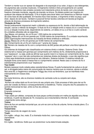 Tendem a manter sua cor apesar do desgaste e da exposição à luz solar, à água e aos detergentes. Os pigmentos são corantes insolúveis. O tingimento indireto é feito principalmente em caráter artesanal. O sistema mais simples consiste num tratamento prévio do tecido com uma solução fixadora chamada mordente, seguido da imersão na tintura. Os têxteis podem ser tingidos em qualquer das etapas de fabricação. O fio é tingido para tecer telas com desenhos ou fabricar roupas de cores lisas de alta qualidade. Em tecidos lisos mais baratos, o tingimento é feito na peça, quer dizer, depois de ser tecido. Também é possível formar tecidos coloridos em tecidos já tingidos através de diversos processos de tingimento seletivo. 
Titulação de Fios: Sendo praticamente impossível medir o diâmetro ou espessura do fio, devido a fácil deformação da secção, usa-se o método da titulagem. O titulo do fio é a relação entre a massa (m) e o comprimento (c) ou a relação inversa onde, dependendo do sistema, um deles (m ou c) é fixo e o outro variável. As unidades utilizadas são as seguintes: 
Tex: Massa, em gramas, de um fio por 1.000 metros de comprimento; 
Decitex: Massa de um fio em gramas por 10.000 metros de comprimento. É a unidade reconhecida pelas organizações internacionais da indústria de fibras sintéticas e artificiais; 
Denier: Massa de um fio em gramas por 9.000 metros de comprimento; 
Nm: Comprimento de um fio em metros por 1 grama de massa. 
Ne: Número de meadas de fio com o comprimento de 840 jardas até perfazer uma libra inglesa de massa. 
Os sistemas de titulagem são classificados em sistema direto e indireto. Sistema Direto: Este sistema tem a massa (em gramas) por comprimento (em metros) de fio, diretamente proporcional à sua “espessura”, ou seja, pode-se afirmar que quanto maior é a massa por comprimento de fio, mais “espesso” ele é, e por isto são conhecidos por sistemas diretos de titulação, o que não significa que o titulo seja diretamente proporcional ao seu diâmetro. Sistema Indireto: O sistema indireto de titulação toma como base à massa fixa e o comprimento variável. Neste caso o número do fio é indiretamente proporcional a sua “espessura”. 
Top model: Modelo (pessoa) muito cotada pelas características físicas. É parte fundamental da cultura e do jet set, e divulgada pelos meios de comunicação da mesma maneira que os músicos, atores e artistas. Nos anos 60, a magérrima e andrógina Twiggy deu início ao fenômeno, que se manifesta mais intensamente em nossos dias. 
Top: Na moda feminina, são os diversos modelos de camiseta curta ou corpete sem alças. 
Torção: Número de voltas dado ao fio em torno do seu próprio eixo. Este processo é feito para dar ao fio para dar coesão às fibras e consequentemente a resistência. Trama: conjunto dos fio passados no sentido transversal do tear, entre os fios da urdidura. 
Trading: Empresa comercial. 
Training: Traje usado por atletas, composta de duas peças confeccionadas em malha de algodão e/ou fibras sintéticas. A partir da década de 70, incorporou-se à indumentária informal. É conhecido vulgarmente como abrigo. 
Trama: Série de fios em sentido horizontal que, ao unir-se com os fios do urdume, forma o tecido plano. É a largura da tela. 
Transit time: Tempo decorrido da viagem do navio. 
Trash: Em inglês - refugo, lixo, resto. É a chamada moda-lixo, com roupas surradas, de aspecto imprestável. 
Trend: Em inglês - tendência. Estilo que vai predominar numa determinada estação.  