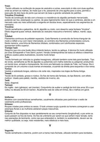 Tricô: Tecido utilizado na confecção de peças de vestuário e outras, executado à mão com duas agulhas onde se armam as malhas, de modo que o fio, passando de uma agulha para a outra, permite a execução de dois tipos de ponto que servem de base a grande variedade de padrões. 
Tricoline (Tricolina): Tecido de construção de tela com a leveza e a resistência do algodão penteado mercerizado, podendo ser liso, estampado ou xadrez, de peso ligeiramente maior do que a cambraia, atende a um mercado cada vez mais sofisticado e exigente em tecidos leves, especialmente nos segmentos de camisaria. 
Tricotine: Tecido semelhante a gabardine, de lã, algodão ou misto, com desenho sarja fantasia "tricotine". Efeito diagonal quase vertical, destinado ao vestuário masculino e feminino: tailleur, mantô, capa, etc. 
Trilobal: Filamentos contínuos de poliéster especiais. Cada filamento é construído de forma triangular de modo a refletir a luz com maior intensidade, ao contrário dos filamentos arredondados comuns. Desta maneira, uma linha de filamentos trilobais, combinados com lubrificantes especiais apresentam brilho superior. 
Trompe l’oeil: Desenho que cria uma ilusão ótica imitando textura, tecido ou aplique. A técnica foi muito utilizada por Elsa Schiaparelli e Yves Saint Laurent. Versão contemporânea de todos os efeitos e desenhos gráficos usados pelos ilustradores, durante muito tempo 
Tule: Tecido formado por retículos ou grades hexagonais, utilizado também como tela para bordado. Tipo de renda, semelhante ao filó de algodão ou poliamida com malha redonda ou poligonal, produzindo um tecido leve, armado e transparente. No início era fabricado na cidade de Tulle, na França. Ele é composto de um urdume e duas tramas enviesadas, cruzando da direita para esquerda e vice-versa. 
Túnica: Vestido e sobretudo longos, sóbrios e de corte reto, inspirados nos trajes da Roma Antiga. 
Tweed: Tecido de lã cardada, grosso e rústico. Os fios de trama são fantasia, do tipo Botoné, com efeito multicor. Usado para paletó, mantôs, vestidos de inverno, etc. 
Twill: Sarja, diagonal. 
Twinset: Do inglês - twin (gêmeos), set (montar). Conjuntinho de suéter e cardigã de tricô dos anos 30 e que voltou na década de 60 em banlon. Atualmente está de volta em linhas, lãs e malhas em geral. 
U 
Uniforme: Modelos com características semelhantes, usualmente utilizadas para padronizar o estilo de vestimenta entre profissionais. 
Unissex: Roupas criadas para ambos os sexos. O look unissex surgiu quando os homens começaram a usar estampas florais e as mulheres adotaram peças masculinas. 
Urdume: Conjunto de fios dispostos no tear paralelamente ao seu comprimento (longitudinal), e por entre os quais passam os fios da trama. Os fios de urdimento por serem os que sofrem maior tensão, tanto nas operações de tecimento, como nas que antecedem e, também no acabamento, devem ser de melhor qualidade, ou seja, mais resistentes, mais elásticos e mais lisos. 
V 
Vagonite: Tecido semelhante a étamine, porém com a trama mais fechada, utilizado também para bordados.  