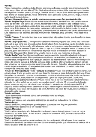Veludo: Tecido muito antigo, criado na Índia. Depois apareceu na Europa, após ter sido importado durante muito tempo. Nos séculos XIV e XV foi fabricado exclusivamente na Itália, onde se tornou famoso nas seguintes cidades: Veneza, Florença, Gênova, Milão. O veludo é um tecido que apresenta no lado direito um aspecto peludo, macio e brilhante; estes pelos são curtos, densos, de pé, e fazem parte da estrutura do tecido. 
Existem 6 tipos principais de veludo, conforme o processo de fabricação do tecido: 
Veludo Simples Peça: Produzido em teares especiais onde o ferro entra na cala para formar um efeito de "bouclê", com os fios de urdume. Na retirada do ferro, estes fios são cortados ou não, conforme o tipo de veludo desejado. Este tear produz um só tecido, ao contrário do tear de veludo dupla peça. Este sistema é o mais antigo, muito demorado (em virtude da introdução do ferro) e muito caro. Ainda é um pouco utilizado para produzir tecidos de alta costura e para o estofamento de luxo (restauração de castelos, palácios, monumentos históricos, etc.). Existem 3 (três) tipos deste veludo: 
Veludo Frisado: O ferro não tem faca e por esse motivo não corta o bouclê, que dessa forma é oco, macio e muito bonito. 
Veludo Coupé (cortado): O ferro possui na extremidade uma pequena faca (como uma lâmina de barbear), a qual corta todo o bouclê, antes da retirada do ferro. Isso produz o pelo do veludo. Vários tipos e tamanhos de ferros são utilizados para variar e enriquecer os mais diversos tipo de veludos. 
Veludo Ciselé: Ele reúne os 2 tipos de pelos ou seja: o bouclê e o coupé e assim, por exemplo, em jacquard, pode se harmonizar vários efeitos de pelos bouclê e cortados de diversos aspectos e tamanhos. O jacquard tem dessa forma um alto-relevo e uma vida muito rica e delicada. 
Veludo Dupla Peça: Também produzido com teares especiais, é considerado atualmente como sendo o veludo tradicional. Ele é principalmente utilizado para vestidos, estofamentos, etc. A característica principal deste tear é produzir 2 tecidos ao mesmo tempo. Por esse motivo ele possui 3 rolos de urdume ou seja: 2 de fundo (um para cada tecido) e o terceiro urdume, comum para os dois primeiros, vai e vem entre eles, para formar o fio de pelo. Estes fios são cortados no tear para formar os pelos do veludo. O tear pode trabalhar com uma lançadeira, ou melhor, com duas superpostas (uma para cada tecido). 
Veludo de Trama (Velours Trame / Velours D'Amiens): Veludo feito em teares convencionais. Em primeiro lugar é feito um tecido normal, com desenho tipo reps, a base de flutuação de trama. Estas flutuações de trama são cortadas no acabamento, com uma máquina especial e, assim, se formam os pelos do tecido. Eles podem ter um aspecto liso ("peau de taupe") ou cotelê.("corduroy"). 
Veludo de Lyon (Velours au Sabre): Veludo feito a mão e por isso muito caro e atualmente não utilizado. No início se fabrica um tecido (em geral de seda), cetim de 12, com pontos de ligação duplos e com um segundo rolo de urdume, trabalhando somente em tafetá (proporção 2/1, 4/1). Depois o tecido é estampado ou desenhado a lápis. Nestes lugares um artesão corta a mão, com uma pequena faca, todas as flutuações do cetim, formando os pelos do veludo, sendo um tecido destinado a alta costura. 
Veludo molhado: Tecido semelhante ao veludo, com o pelo prensado numa só direção. 
Vestido-envelope: Vestido sem botões, com uma parte sobrepondo-se à outra e fechando-se na cintura. 
Vestido-lenço: Vestido tipo túnica, composto por grandes peças quadradas com ângulos profundos, organizadamente costuradas a um vestido interno. 
Vestido-Mondrian: Vestido reto e desestruturado, feito em blocos de cor fortemente contrastado com a cor negra. Introduzido por Yves Saint Laurent em sua coleção de outono de 1965, inspirado nos quadros modernos de Piet Mondrian. 
Vestido-princesa: Vestido ajustado na parte superior e saia ampla, frequentemente utilizado para fazer casacos. Desenhado sem linha de corte na cintura e cortado em seis painéis que vão desde os ombros até a dobra, foi usado entre os anos 40 e 50.  