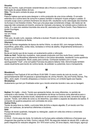 Vicunha: Pelo da vicunha, cujas principais características são a finura e a suavidade, e empregado na fabricação de peças têxteis de luxo. 
Viés: Tira de pano cortada da peça, em diagonal. 
Vintage: Palavra inglesa que servia para designar o vinho produzido de uma única colheita. O conceito estendeu-se a outros bens de consumo e passou também a designar roupas antigas e usadas. O conceito surge como o primeiro fenômeno do século XXI, resultando numa valorização dos brechós na Europa e nos Estados Unidos. Para que uma peça seja considerada vintage, não basta ser de segunda mão comprada em brechó, precisa ter marcado uma época, ter entrado para a história da moda. É o caso dos vestidos futuristas dos anos 60, assinados por Pierre Cardin, Paco Rabanne e André Courrèges. 
Viscose: Ver em Fibras 
Visom: Pele cara, de pelo curto, espesso, brilhante e durável. Provém de animal de mesmo nome, encontrado na América do Norte. 
Vitoriano: Estilo de formas resgatadas da época da rainha Vitória, no século XIX, com mangas bufantes, espartilhos, golas altas, cortes retos, bordados e ninhos de abelha, Originalmente lembravam o recato e o puritanismo. 
Vivo: Borda em tecido que dá às roupas um acabamento polido e reforçado. 
Voile ou Voil: Tecido tipo musseline, mais pesado produzido com fios muito finos ( porém mais grossos que o da Musseline) altamente torcidos e com baixa densidade, resultando numa aparência fluida, leve e transparente. Muito usado para cortinas. Conhecido também com o nome aportuguesado "Voal", uma corruptela Francesa da palavra italiana Vela. Denominação também usada atualmente para tecido de cortina tecida, de poliéster ou poliamida, leve e transparente. 
W 
Woodstock: Woodstock Free Festival of Art and Music EUA/1969. O maior evento de rock do mundo, com aproximadamente 500 mil pessoas e apresentações de Jimmy Hendrix, Sly and Family Stones, The Who, Janis Joplin. O evento ultrapassou a música e se tornou um símbolo ligado aos hippies. 
Wrinklefree: Acabamento que tem por finalidade evitar que o tecido amarrote durante o seu uso ou lavagem. 
X 
Xadrez: Do inglês – check. Tecido que apresenta listras, de cores diferentes, no sentido de urdimento e das tramas. Foi criado por proprietários de terras na Escócia como alternativa para o tartã. Foi adaptado de tecidos locais, baseando-se em padrões e cores do tartã, tornando-se logo popular. Tecido, com efeito de cores ou de desenhos, que obtém o aspecto do tabuleiro de xadrez. É composto de quadros pequenos com contrastes de cores. 
Xadrez Vichy: Tecido de peso leve ou médio, a princípio feito de linho e depois algodão. É um tecido com fios tintos, em xadrezes, de tamanhos diferentes e bicolores. 
Xale: Pedaço de tecido quadrado, triangular ou retangular, usado em volta dos ombros e amarrado frouxamente sobre o busto. História: O XALE - Como peça da moda, foi instituído na Europa pelos soldados britânicos e franceses que chegavam das guerras na Índia. Corria o século XVIII. Na segunda metade do século XIX, o xale era parte integrante do vestuário elegante. Em 1810 eram curtos, 20 anos depois, mais longos, agora já  