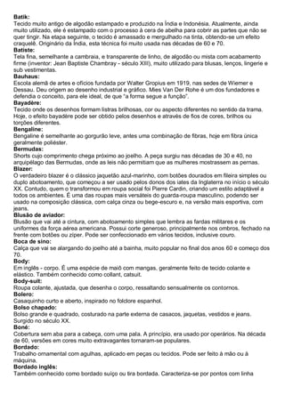 Batik: Tecido muito antigo de algodão estampado e produzido na Índia e Indonésia. Atualmente, ainda muito utilizado, ele é estampado com o processo à cera de abelha para cobrir as partes que não se quer tingir. Na etapa seguinte, o tecido é amassado e mergulhado na tinta, obtendo-se um efeito craquelê. Originário da Índia, esta técnica foi muito usada nas décadas de 60 e 70. 
Batiste: Tela fina, semelhante a cambraia, e transparente de linho, de algodão ou mista com acabamento firme (inventor: Jean Baptiste Chambray - século XIII), muito utilizado para blusas, lenços, lingerie e sub vestimentas. 
Bauhaus: Escola alemã de artes e ofícios fundada por Walter Gropius em 1919, nas sedes de Wiemer e Dessau. Deu origem ao desenho industrial e gráfico. Mies Van Der Rohe é um dos fundadores e defendia o conceito, para ele ideal, de que “a forma segue a função”. 
Bayadère: Tecido onde os desenhos formam listras brilhosas, cor ou aspecto diferentes no sentido da trama. Hoje, o efeito bayadère pode ser obtido pelos desenhos e através de fios de cores, brilhos ou torções diferentes. 
Bengaline: Bengaline é semelhante ao gorgurão leve, antes uma combinação de fibras, hoje em fibra única geralmente poliéster. 
Bermudas: Shorts cujo comprimento chega próximo ao joelho. A peça surgiu nas décadas de 30 e 40, no arquipélago das Bermudas, onde as leis não permitiam que as mulheres mostrassem as pernas. 
Blazer: O verdadeiro blazer é o clássico jaquetão azul-marinho, com botões dourados em fileira simples ou duplo abotoamento, que começou a ser usado pelos donos dos iates da Inglaterra no início o século XX. Contudo, quem o transformou em roupa social foi Pierre Cardin, criando um estilo adaptável a todos os ambientes. É uma das roupas mais versáteis do guarda-roupa masculino, podendo ser usado na composição clássica, com calça cinza ou bege-escuro e, na versão mais esportiva, com jeans. 
Blusão de aviador: Blusão que vai até a cintura, com abotoamento simples que lembra as fardas militares e os uniformes da força aérea americana. Possui corte generoso, principalmente nos ombros, fechado na frente com botões ou zíper. Pode ser confeccionado em vários tecidos, inclusive couro. 
Boca de sino: Calça que vai se alargando do joelho até a bainha, muito popular no final dos anos 60 e começo dos 70. Body: Em inglês - corpo. É uma espécie de maiô com mangas, geralmente feito de tecido colante e elástico. Também conhecido como collant, catsuit. 
Body-suit: Roupa colante, ajustada, que desenha o corpo, ressaltando sensualmente os contornos. 
Bolero: Casaquinho curto e aberto, inspirado no folclore espanhol. 
Bolso chapado: Bolso grande e quadrado, costurado na parte externa de casacos, jaquetas, vestidos e jeans. Surgido no século XX. 
Boné: Cobertura sem aba para a cabeça, com uma pala. A princípio, era usado por operários. Na década de 60, versões em cores muito extravagantes tornaram-se populares. 
Bordado: Trabalho ornamental com agulhas, aplicado em peças ou tecidos. Pode ser feito à mão ou à máquina. 
Bordado inglês: Também conhecido como bordado suíço ou tira bordada. Caracteriza-se por pontos com linha  