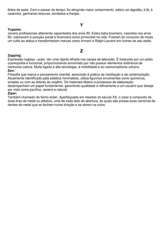 feitos de seda. Com o passar do tempo, foi atingindo maior comprimento, aderiu ao algodão, à lã, à caxemira, ganhando texturas, bordados e franjas. 
Y 
Yuppies: Jovens profissionais altamente capacitados dos anos 80. Estes baby-boomers, nascidos nos anos 60, colocavam a posição social e financeira como primordial na vida. Fizeram do consumo de moda um culto ao status e transformaram marcas como Armani e Ralph Laurent em ícones de seu estilo. 
Z 
Zapping: Expressão inglesa - pular, dar uma rápida olhada nos canais de televisão. É traduzido por um estilo cosmopolita e funcional, proporcionando anonimato por não possuir elementos distintivos de nenhuma cultura. Muito ligado à alta tecnologia, à mobilidade e ao neonomadismo urbano. 
Zen: Filosofia que marca o pensamento oriental, associado à prática da meditação e da contemplação. Atualmente identificado pela estética minimalista, utiliza figurinos envolventes como quimonos, simples ou com as dobras do origâmi. Os materiais têxteis e processos de elaboração desempenham um papel fundamental, garantindo qualidade e refinamento a um usuário que deseja ser visto como pacífico, sereno e natural. 
Zíper: Também chamado de fecho éclair. Aperfeiçoado em meados do século XX, o zíper é composto de duas tiras de metal ou plástico, uma de cada lado da abertura, às quais são presas duas carreiras de dentes de metal que se fecham numa direção e se abrem na outra. 
