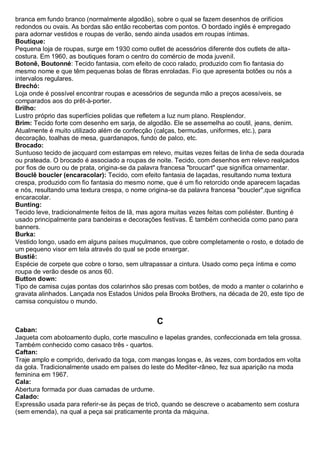 branca em fundo branco (normalmente algodão), sobre o qual se fazem desenhos de orifícios redondos ou ovais. As bordas são então recobertas com pontos. O bordado inglês é empregado para adornar vestidos e roupas de verão, sendo ainda usados em roupas íntimas. 
Boutique: Pequena loja de roupas, surge em 1930 como outlet de acessórios diferente dos outlets de alta- costura. Em 1960, as boutiques foram o centro do comércio de moda juvenil. 
Botonê, Boutonné: Tecido fantasia, com efeito de coco ralado, produzido com fio fantasia do mesmo nome e que têm pequenas bolas de fibras enroladas. Fio que apresenta botões ou nós a intervalos regulares. 
Brechó: Loja onde é possível encontrar roupas e acessórios de segunda mão a preços acessíveis, se comparados aos do prêt-à-porter. 
Brilho: Lustro próprio das superfícies polidas que refletem a luz num plano. Resplendor. 
Brim: Tecido forte com desenho em sarja, de algodão. Ele se assemelha ao coutil, jeans, denim. Atualmente é muito utilizado além de confecção (calças, bermudas, uniformes, etc.), para decoração, toalhas de mesa, guardanapos, fundo de palco, etc. 
Brocado: Suntuoso tecido de jacquard com estampas em relevo, muitas vezes feitas de linha de seda dourada ou prateada. O brocado é associado a roupas de noite. Tecido, com desenhos em relevo realçados por fios de ouro ou de prata, origina-se da palavra francesa "broucart" que significa ornamentar. 
Bouclê boucler (encaracolar): Tecido, com efeito fantasia de laçadas, resultando numa textura crespa, produzido com fio fantasia do mesmo nome, que é um fio retorcido onde aparecem laçadas e nós, resultando uma textura crespa, o nome origina-se da palavra francesa "boucler",que significa encaracolar. 
Bunting: Tecido leve, tradicionalmente feitos de lã, mas agora muitas vezes feitas com poliéster. Bunting é usado principalmente para bandeiras e decorações festivas. É também conhecida como pano para banners. 
Burka: Vestido longo, usado em alguns países muçulmanos, que cobre completamente o rosto, e dotado de um pequeno visor em tela através do qual se pode enxergar. 
Bustiê: Espécie de corpete que cobre o torso, sem ultrapassar a cintura. Usado como peça íntima e como roupa de verão desde os anos 60. 
Button down: Tipo de camisa cujas pontas dos colarinhos são presas com botões, de modo a manter o colarinho e gravata alinhados. Lançada nos Estados Unidos pela Brooks Brothers, na década de 20, este tipo de camisa conquistou o mundo. 
C 
Caban: Jaqueta com abotoamento duplo, corte masculino e lapelas grandes, confeccionada em tela grossa. Também conhecido como casaco três - quartos. 
Caftan: Traje amplo e comprido, derivado da toga, com mangas longas e, às vezes, com bordados em volta da gola. Tradicionalmente usado em países do leste do Mediter-râneo, fez sua aparição na moda feminina em 1967. 
Cala: Abertura formada por duas camadas de urdume. 
Calado: Expressão usada para referir-se às peças de tricô, quando se descreve o acabamento sem costura (sem emenda), na qual a peça sai praticamente pronta da máquina.  