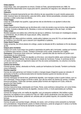 Calça pijama: Calça larga, reta, com passante na cintura. Criada na Índia, aproximadamente em 1880, foi originalmente desenhada como roupa para dormir, passando em seguida a ser utilizada em casa e nas ruas. 
Calandra: Máquina composta basicamente por dois cilindros de aço aquecidos no qual o tecido passa para obter diversos tipos de tratamentos, para dar brilho, alisar, fechar porosidades, encorpar (usando resinas), e obter outros tipos de efeitos. 
Calça baggy: Calça de corte amplo nos quadris, cujas pernas vão se afunilando e se ajustam à altura dos tornozelos. 
Calça Capri: Calça razoavelmente folgada que se afunilava até o meio da canela e que se tornou traje elegante de verão, durante a década de 50. Recebeu o nome em homenagem à ilha de Capri, na Itália. 
Calça cargo: Modelo baseado nos estilos dos uniformes de serviço e utilitários. Com base em modelagens amplas e confortáveis, dá um efeito de roupa casual. Utility; carpenter. 
Calça cigarrete: Modelagem da calça justinha e estreita, usada pelos ingleses nos anos 50. Foi um best-seller entre as mulheres nos anos 60, que a usavam com sapatilhas e suéteres. 
Calça Saint-Tropez: Calça comprida, de cintura abaixo do umbigo, usada na década de 60 e reeditada no fim da década de 90. 
Calças para montaria: Calças com corte muito largo nos quadris e apertados do joelho até o tornozelo, usadas por homens e mulheres para montar a cavalo. Também conhecido como culote, breeches (em inglês) 
Camayeux: Chamamos duas cores em "camayeux", quando elas são da mesma cor porém com intensidade ou tom diferentes. 
Cambraia ("Batiste"): Tecido de algodão ou linho leve, com desenho tafetá, para camisas e blusas finas, semelhante ao Batiste. Nome originado da cidade de Cambraia, França. A cambraia de lã é um tecido mais pesado em ligamento sarja com fios de cores contrastantes, no urdume e na trama, usado para ternos. 
Camisa de lenhador: Camisa grossa, xadrez, abotoada na frente, usada por lenhadores do Canadá. Também conhecida como lumberjack. 
Camisa esporte: Camisa de corte generoso com bolsos no peito e mangas largas chegando quase ao cotovelo. É abotoada na frente e confeccionada tanto em tecidos baratos quanto em tecidos de luxo. 
Camisa Guayabera: Camisa retangular em tecido leve, geralmente algodão, com mangas curtas e quatro bolsos, com ou sem estampas. Possui pregas na frente e atrás, que vão do ombro às dobras da camisa, e botões brancos perolados. Cópia das camisas usadas pelos homens de negócios em Cuba, antes do governo de Fidel Castro. 
Camisa havaiana: Camisa masculina larga, estampada com frutas, flores, aves exóticas e dançarinas, em cores fortes. Confeccionadas em tecidos leves de algodão, viscose e linho, e muito apreciadas por surfistas. 
Camisa pólo: Camisa de manga curta, em malha de algodão, com um pequeno emblema, três botões e gola. Apareceu na Inglaterra com a prática do Polo em 1869, sendo atualmente uma das peças mais importantes do sportswear, podendo ser utilizada até com paletó esporte, em ocasiões menos formais. 
Camisa rancheira: Camisa de gola com pontas longas, utilizada, às vezes, com um lenço como acessório ou fechada com prendedores. Originalmente usada no Oeste americano, pode ter pregas em V atrás e na frente, assim como bolsos em forma de diamante na parte inferior.  