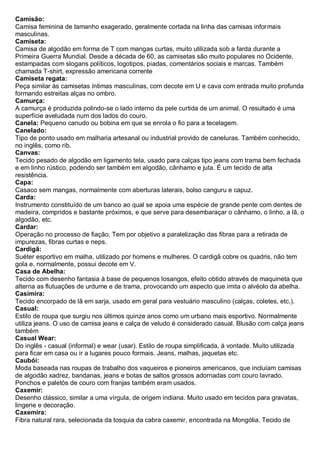 Camisão: Camisa feminina de tamanho exagerado, geralmente cortada na linha das camisas informais masculinas. 
Camiseta: Camisa de algodão em forma de T com mangas curtas, muito utilizada sob a farda durante a Primeira Guerra Mundial. Desde a década de 60, as camisetas são muito populares no Ocidente, estampadas com slogans políticos, logotipos, piadas, comentários sociais e marcas. Também chamada T-shirt, expressão americana corrente 
Camiseta regata: Peça similar às camisetas íntimas masculinas, com decote em U e cava com entrada muito profunda formando estreitas alças no ombro. 
Camurça: A camurça é produzida polindo-se o lado interno da pele curtida de um animal. O resultado é uma superfície aveludada num dos lados do couro. 
Canela: Pequeno canudo ou bobina em que se enrola o fio para a tecelagem. 
Canelado: Tipo de ponto usado em malharia artesanal ou industrial provido de caneluras. Também conhecido, no inglês, como rib. 
Canvas: Tecido pesado de algodão em ligamento tela, usado para calças tipo jeans com trama bem fechada e em linho rústico, podendo ser também em algodão, cânhamo e juta. É um tecido de alta resistência. 
Capa: Casaco sem mangas, normalmente com aberturas laterais, bolso canguru e capuz. 
Carda: Instrumento constituído de um banco ao qual se apoia uma espécie de grande pente com dentes de madeira, compridos e bastante próximos, e que serve para desembaraçar o cânhamo, o linho, a lã, o algodão, etc. 
Cardar: Operação no processo de fiação. Tem por objetivo a paralelização das fibras para a retirada de impurezas, fibras curtas e neps. 
Cardigã: Suéter esportivo em malha, utilizado por homens e mulheres. O cardigã cobre os quadris, não tem gola e, normalmente, possui decote em V. 
Casa de Abelha: Tecido com desenho fantasia à base de pequenos losangos, efeito obtido através de maquineta que alterna as flutuações de urdume e de trama, provocando um aspecto que imita o alvéolo da abelha. 
Casimira: Tecido encorpado de lã em sarja, usado em geral para vestuário masculino (calças, coletes, etc.). 
Casual: Estilo de roupa que surgiu nos últimos quinze anos como um urbano mais esportivo. Normalmente utiliza jeans. O uso de camisa jeans e calça de veludo é considerado casual. Blusão com calça jeans também 
Casual Wear: Do inglês - casual (informal) e wear (usar). Estilo de roupa simplificada, à vontade. Muito utilizada para ficar em casa ou ir a lugares pouco formais. Jeans, malhas, jaquetas etc. 
Caubói: Moda baseada nas roupas de trabalho dos vaqueiros e pioneiros americanos, que incluíam camisas de algodão xadrez, bandanas, jeans e botas de saltos grossos adornadas com couro lavrado. Ponchos e paletós de couro com franjas também eram usados. 
Caxemir: Desenho clássico, similar a uma vírgula, de origem indiana. Muito usado em tecidos para gravatas, lingerie e decoração. 
Caxemira: Fibra natural rara, selecionada da tosquia da cabra caxemir, encontrada na Mongólia. Tecido de  