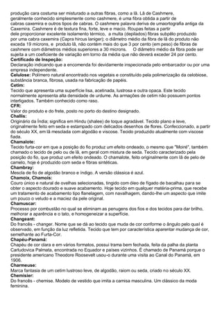 produção cara costuma ser misturado a outras fibras, como a lã. Lã de Cashmere, geralmente conhecido simplesmente como cashmere, é uma fibra obtida a partir de cabras caxemira e outros tipos de cabras. O cashmere palavra deriva de umaortografia antiga da Caxemira. Cashmere é de textura fina, forte, leve e macio. Roupas feitas a partir dele proporcionar excelente isolamento térmico, a multa (depilados) fibras subpêlo produzido por uma cabra caxemira (Capra hircus laniger); o diâmetro médio da fibra de lã do produto não exceda 19 mícrons, e produto lã, não contém mais do que 3 por cento (em peso) de fibras de cashmere com diâmetros médios superiores a 30 microns. O diâmetro médio da fibra pode ser sujeita a um coeficiente de variação em torno da média que não deverá exceder 24 por cento. 
Certificado de Inspeção: Declaração indicando que a encomenda foi devidamente inspecionada pelo embarcador ou por uma empresa independente. 
Celulose: Polímero natural encontrado nos vegetais e constituído pela polimerização da celobiose, substância branca, fibrosa, usada na fabricação de papéis. 
Cetim: Tecido que apresenta uma superfície lisa, acetinada, lustrosa e outra opaca. Este tecido normalmente apresenta alta densidade de urdume. As armações de cetim não possuem pontos interligados. Também conhecido como raso. 
CFR: Valor do produto e do frete, posto no porto do destino designado. 
Challis: Originário da Índia; significa em Hindu (shalee) de toque agradável. Tecido plano e leve, originalmente feito em seda e estampado com delicados desenhos de flores. Confeccionado, a partir do século XX, em lã mesclada com algodão e viscose. Tecido produzido atualmente com viscose fiada. 
Chamalote: Tecido furta-cor em que a posição do fio produz um efeito ondeado, o mesmo que "Moiré", também chamado o tecido de pelo ou de lã, em geral com mistura de seda. Tecido caracterizado pela posição do fio, que produz um efeito ondeado. O chamalote, feito originalmente com lã de pelo de camelo, hoje é produzido com seda e fibras sintéticas. 
Chambray: Mescla de fio de algodão branco e índigo. A versão clássica é azul. 
Chamoix, Chamois: Couro único e natural de ovelhas selecionadas, tingido com óleo de fígado de bacalhau para se obter o aspecto dourado e suave acabamento. Hoje tecido em qualquer matéria-prima, que recebe um tratamento de acabamento tipo flanelagem, com navalhagem, dando-lhe um aspecto que imite um pouco o veludo e a maciez da pele original. 
Chamuscar: Processo por combustão no qual se eliminam as penugens dos fios e dos tecidos para dar brilho, melhorar a aparência e o tato, e homogeneizar a superfície. 
Changeant: Do francês - changer. Nome que se dá ao tecido que muda de cor conforme o ângulo pelo qual é observado, em função da luz refletida. Tecido que tem por característica aparentar mudança de cor, semelhante ao Furta-Cor. 
Chapéu-Panamá: Chapéu de cor clara e em vários formatos, possui trama bem fechada, feita da palha da planta Carludovica Palmata, encontrada no Equador e países vizinhos. É chamado de Panamá porque o presidente americano Theodore Roosevelt usou-o durante uma visita ao Canal do Panamá, em 1906. 
Charmeuse: Marca fantasia de um cetim lustroso leve, de algodão, raiom ou seda, criado no século XX. 
Chemisier: Do francês - chemise. Modelo de vestido que imita a camisa masculina. Um clássico da moda feminina.  