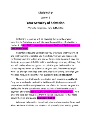 Discipleship
Lesson 1
Your Security of Salvation
(Verse to remember John 5:24, 3:16)
In this first lesson we will be covering the security of your
salvation. In first place you will discover the conditions of salvation in
the book of Acts 20:21: ‘repentance toward God’ and ‘faith toward our
Lord Jesus Christ’.
Repentance toward God signifies you are aware that you sinned
and that your sins separated you from God. The way you repent is by
confessing your sins to God and ask for forgiveness. You must have the
desire to leave your sinful life behind and change your way of living. But
you will realize when you get to this point in your decision that its
something you won’t be able to do on your own. Your own strength
won’t be enough to change old habits. If you are willing to change you
will need help, some one that has overcome sin and has power.
The only one that has demonstrated such power is Jesus Christ.
Only has Jesus lived a perfect life in this world, He has overcome all
temptations and has completed the law of God. In the end He gave His
perfect life for the punishment do to us and suffered on the cross as
payment of our sins (John 1:1,14; 1 Peter 2:22,24; Romans 6:23). And
after the third day Jesus rose from the dead showing us He has more
power then sin and death. Colossians 2:13-15
When we believe that Jesus lived, died and resurrected for us and
when we invite Him into our hearts as all powerful Lord and to govern
 