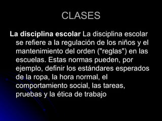 CLASES La disciplina escolar  La disciplina escolar se refiere a la regulación de los niños y el mantenimiento del orden ("reglas") en las escuelas. Estas normas pueden, por ejemplo, definir los estándares esperados de la ropa, la hora normal, el comportamiento social, las tareas, pruebas y la ética de trabajo  