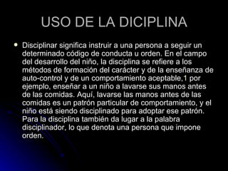 USO DE LA DICIPLINA Disciplinar significa instruir a una persona a seguir un determinado código de conducta u orden. En el campo del desarrollo del niño, la disciplina se refiere a los métodos de formación del carácter y de la enseñanza de auto-control y de un comportamiento aceptable, 1  por ejemplo, enseñar a un niño a lavarse sus manos antes de las comidas. Aquí, lavarse las manos antes de las comidas es un patrón particular de comportamiento, y el niño está siendo disciplinado para adoptar ese patrón. Para la disciplina también da lugar a la palabra disciplinador, lo que denota una persona que impone orden.  