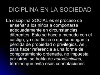 DICIPLINA EN LA SOCIEDAD La disciplina SOCIAL es el proceso de enseñar a los niños a comportarse adecuadamente en circunstancias diferentes. Esto se hace a menudo con el castigo, ya sea físico o que supongan la pérdida de propiedad o privilegios. Así, para hacer referencia a una forma de comportamiento ordenada, no impuesta por otros, se habla de  autodisciplina , término que evita esas connotaciones  