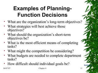 Examples of Planning-Function Decisions What are the organization’s long-term objectives? What strategies will best achieve those objectives?  What should the organization’s short-term objectives be?  What is the most efficient means of completing tasks?  What might the competition be considering? What budgets are needed to complete department tasks? How difficult should individual goals be? Exhibit 4.1 