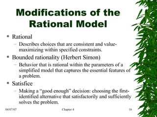 Modifications of the Rational Model Rational Describes choices that are consistent and value-maximizing within specified constraints. Bounded rationality (Herbert Simon) Behavior that is rational within the parameters of a simplified model that captures the essential features of a problem. Satisfice Making a “good enough” decision: choosing the first-identified alternative that satisfactorily and sufficiently solves the problem. 