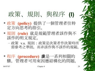 政策、規則、與程序  (I) 政策  (policy)   提供了一個管理者往特定方向思考的指引。 規則  (rule)   就是規範管理者該作與不該作的明文規定。 政策  v.s.  規則：政策是決策者作決策時所需參考之準則，而非該作與不該作的規範。  程序  (procedure)   就是一系列相關的步驟，管理者可用來因應結構化的問題。  