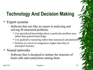 Technology And Decision Making Expert systems Software that acts like an expert in analyzing and solving ill-structured problems Use specialized knowledge about a particular problem area rather than general knowledge  Use qualitative reasoning rather than numerical calculations Perform at a level of competence higher than that of nonexpert humans. Neural networks Software that is designed to imitate the structure of brain cells and connections among them 