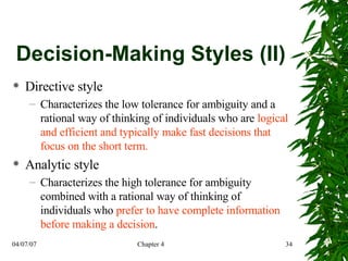 Decision-Making Styles (II) Directive style Characterizes the low tolerance for ambiguity and a rational way of thinking of individuals who are  logical and efficient and typically make fast decisions that focus on the short term. Analytic style Characterizes the high tolerance for ambiguity combined with a rational way of thinking of individuals who  prefer to have complete information before making a decision . 
