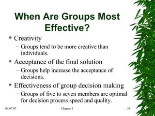 When Are Groups Most Effective? Creativity Groups tend to be more creative than individuals. Acceptance of the final solution Groups help increase the acceptance of decisions. Effectiveness of group decision making Groups of five to seven members are optimal for decision process speed and quality. 