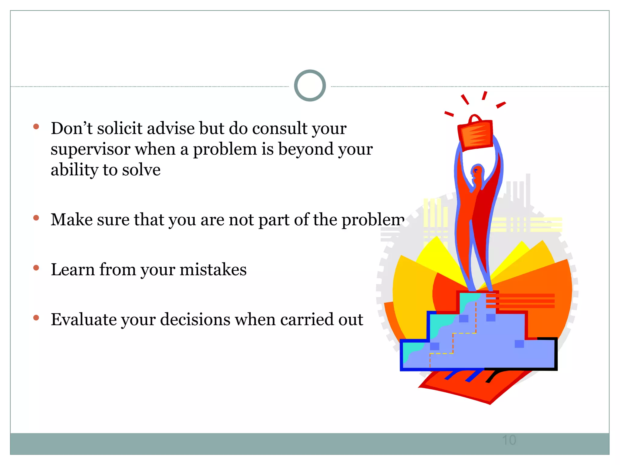 Don’t solicit advise but do consult your supervisor when a problem is beyond your ability to solve Make sure that you are not part of the problem Learn from your mistakes Evaluate your decisions when carried out 