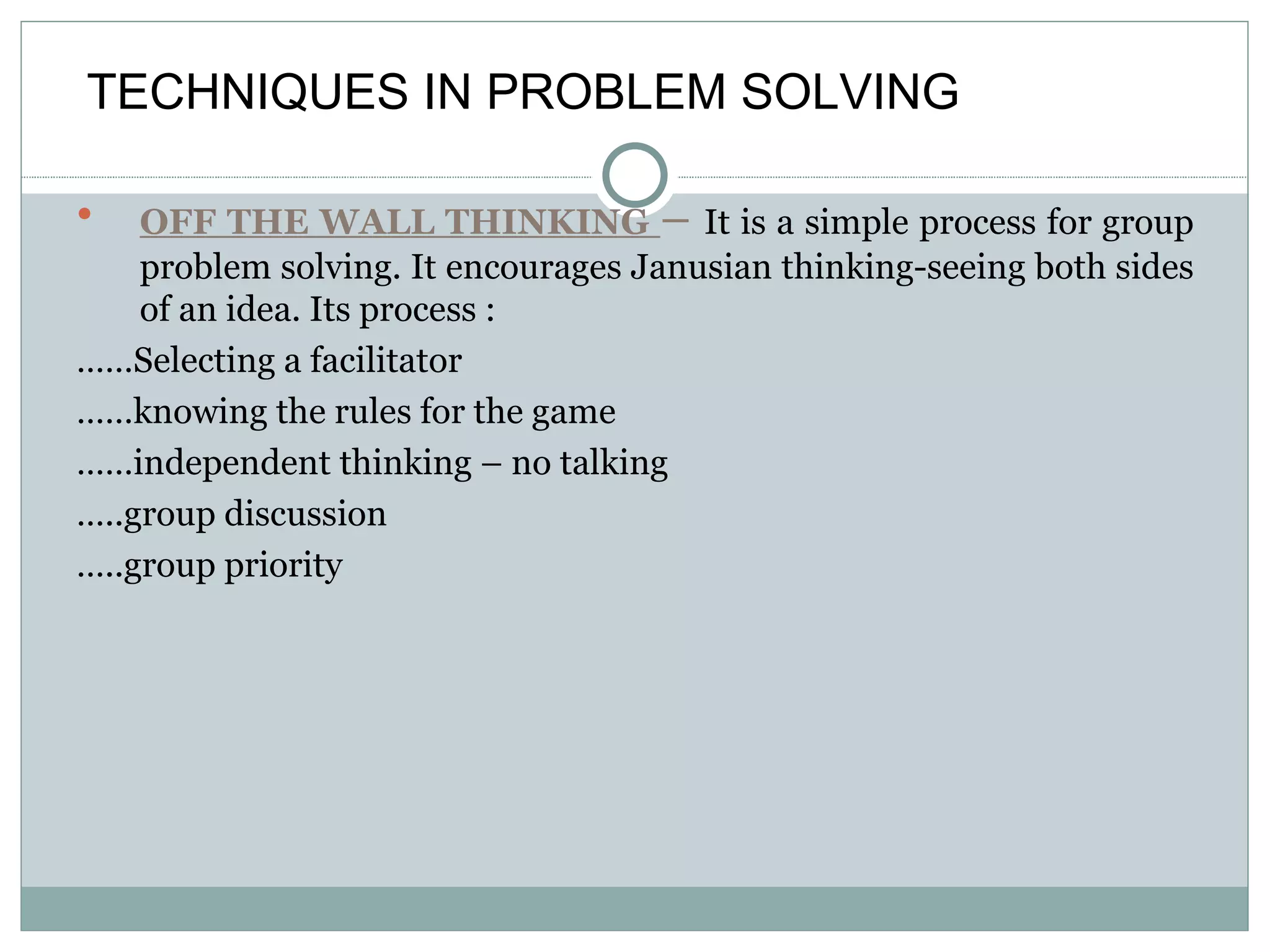 OFF THE WALL THINKING  –  It is a simple process for group problem solving. It encourages Janusian thinking-seeing both sides of an idea. Its process : …… Selecting a facilitator …… knowing the rules for the game …… independent thinking – no talking … ..group discussion … ..group priority TECHNIQUES IN PROBLEM SOLVING 