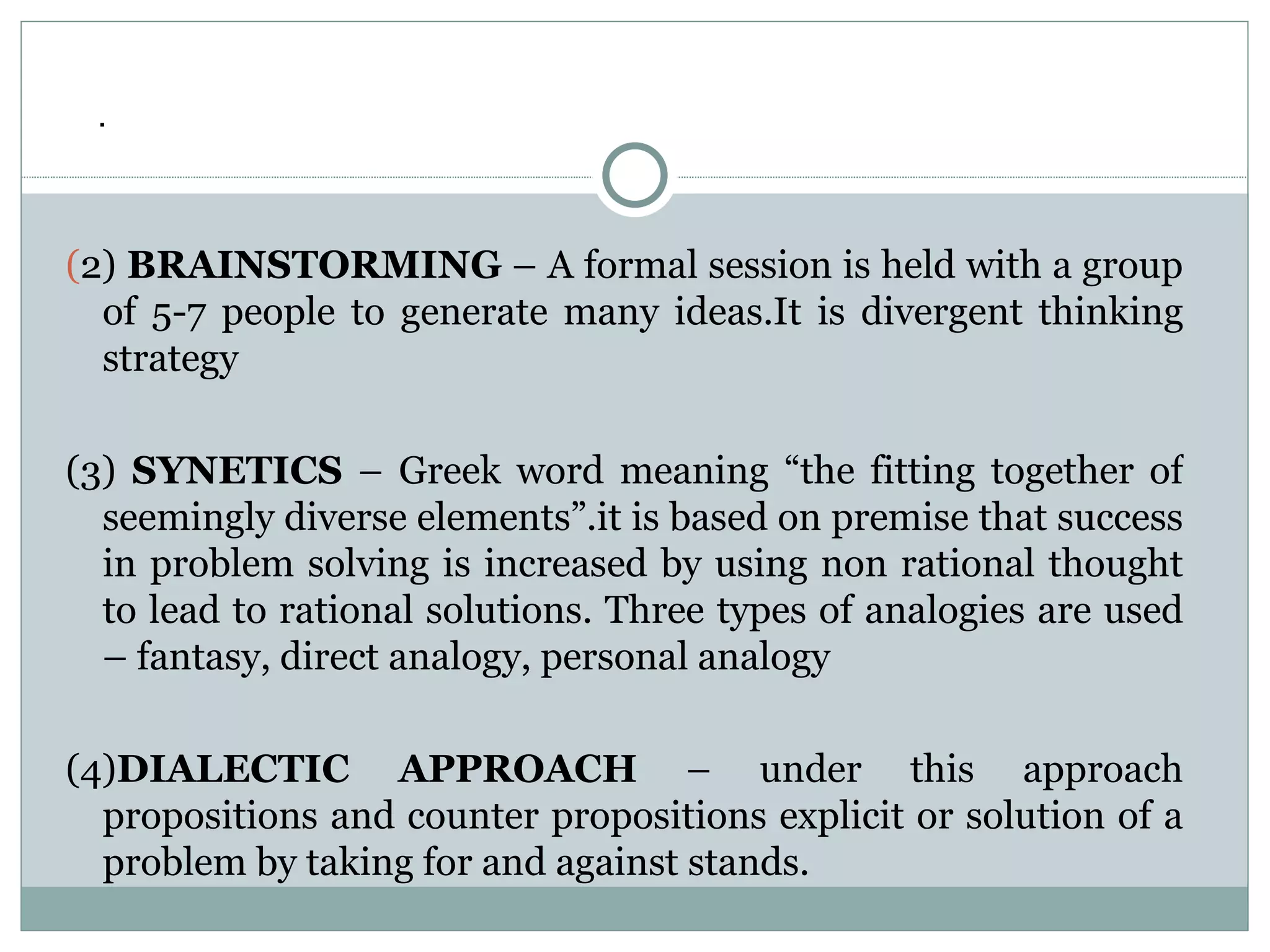 ( 2)  BRAINSTORMING  – A formal session is held with a group of 5-7 people to generate many ideas.It is divergent thinking strategy (3)  SYNETICS  – Greek word meaning “the fitting together of seemingly diverse elements”.it is based on premise that success in problem solving is increased by using non rational thought to lead to rational solutions. Three types of analogies are used – fantasy, direct analogy, personal analogy (4) DIALECTIC APPROACH  – under this approach propositions and counter propositions explicit or solution of a problem by taking for and against stands. . 