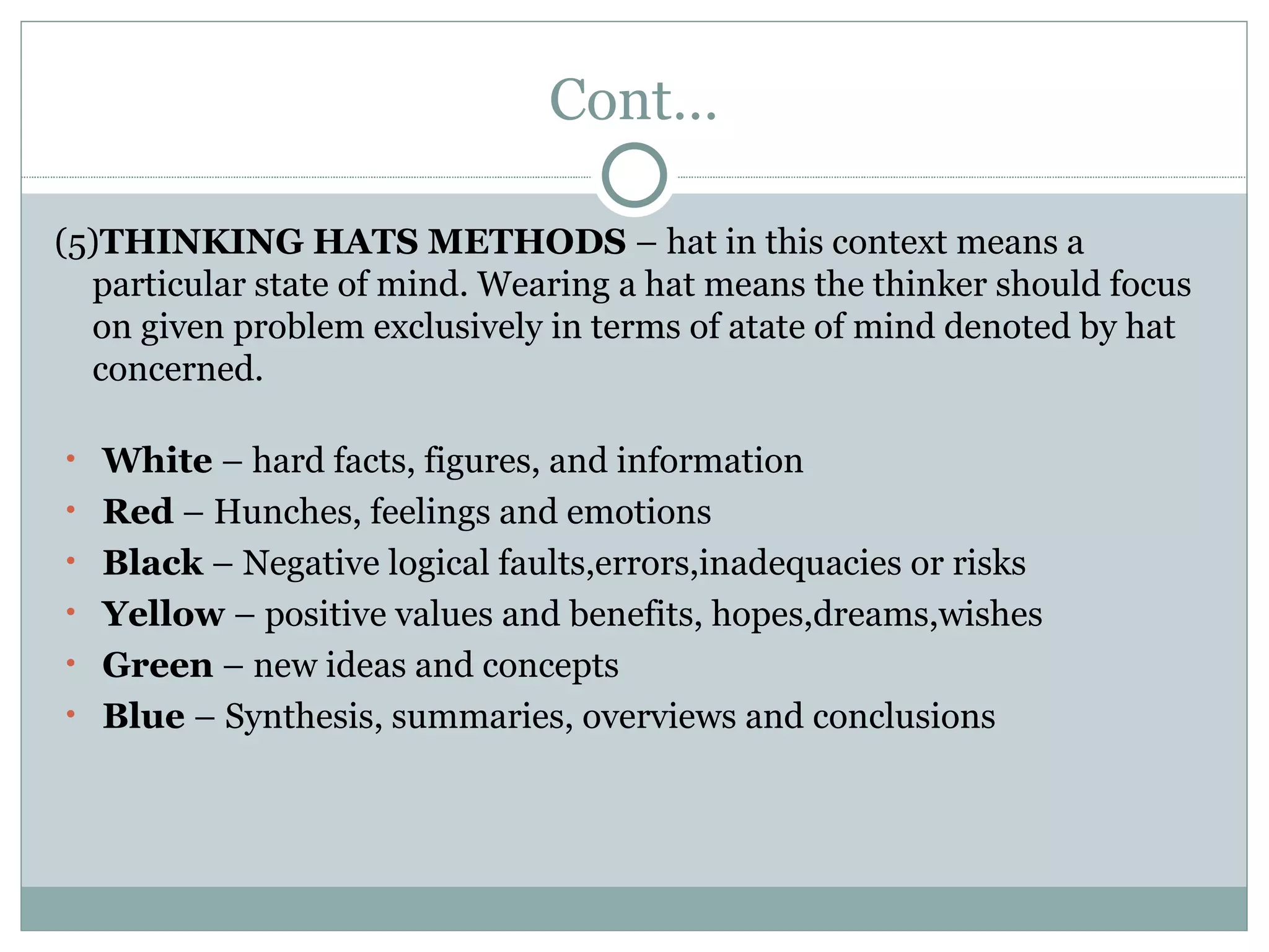 Cont… (5) THINKING HATS METHODS  – hat in this context means a particular state of mind. Wearing a hat means the thinker should focus on given problem exclusively in terms of atate of mind denoted by hat concerned. White  – hard facts, figures, and information Red  – Hunches, feelings and emotions Black  – Negative logical faults,errors,inadequacies or risks Yellow  – positive values and benefits, hopes,dreams,wishes Green  – new ideas and concepts Blue  – Synthesis, summaries, overviews and conclusions 