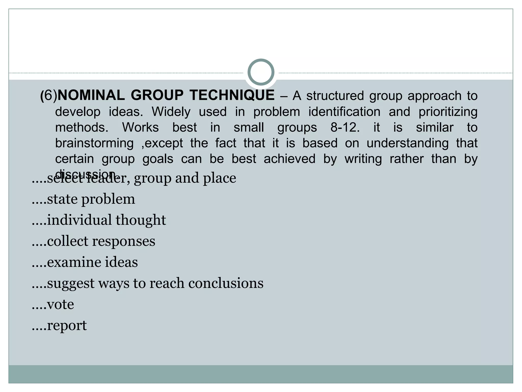 … .select leader, group and place … .state problem … .individual thought … .collect responses … .examine ideas … .suggest ways to reach conclusions … .vote … .report ( 6) NOMINAL GROUP TECHNIQUE  – A structured group approach to develop ideas. Widely used in problem identification and prioritizing methods. Works best in small groups 8-12. it is similar to brainstorming ,except the fact that it is based on understanding that certain group goals can be best achieved by writing rather than by discussion. 