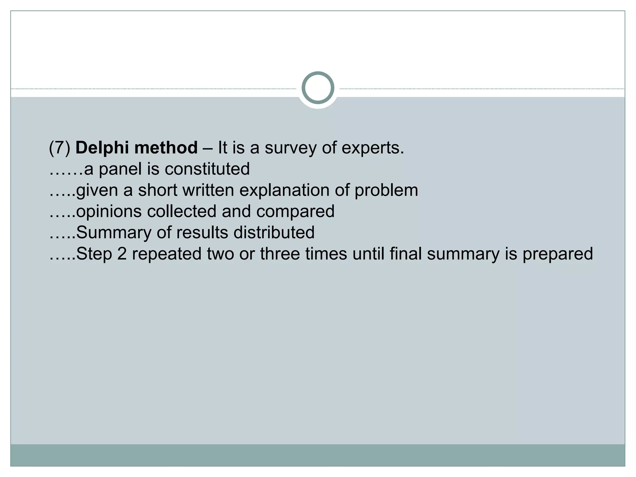 (7)  Delphi method  – It is a survey of experts. …… a panel is constituted … ..given a short written explanation of problem … ..opinions collected and compared … ..Summary of results distributed … ..Step 2 repeated two or three times until final summary is prepared  