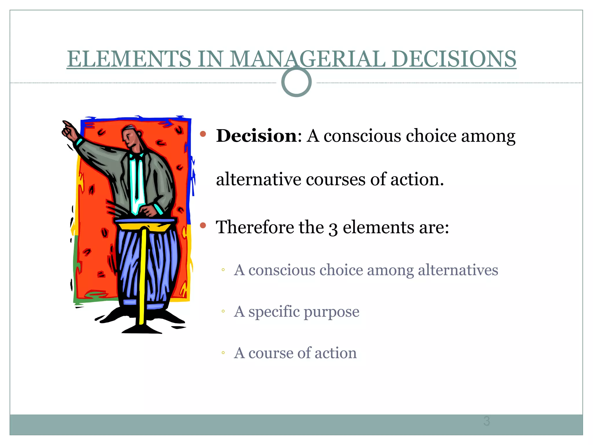 ELEMENTS IN MANAGERIAL DECISIONS Decision : A conscious choice among alternative courses of action. Therefore the 3 elements are: A conscious choice among alternatives A specific purpose A course of action 