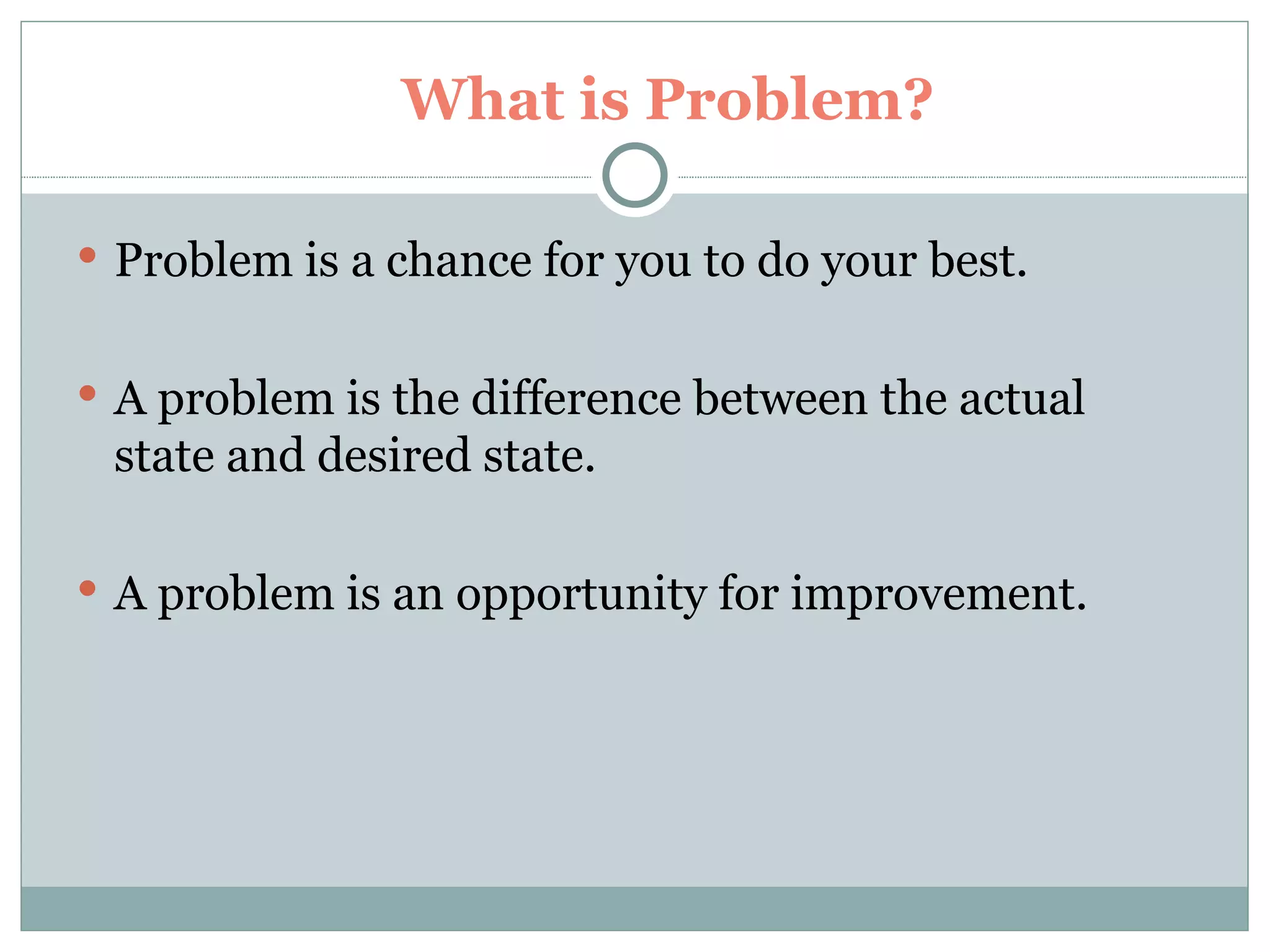 What is Problem? Problem is a chance for you to do your best. A problem is the difference between the actual state and desired state. A problem is an opportunity for improvement. 