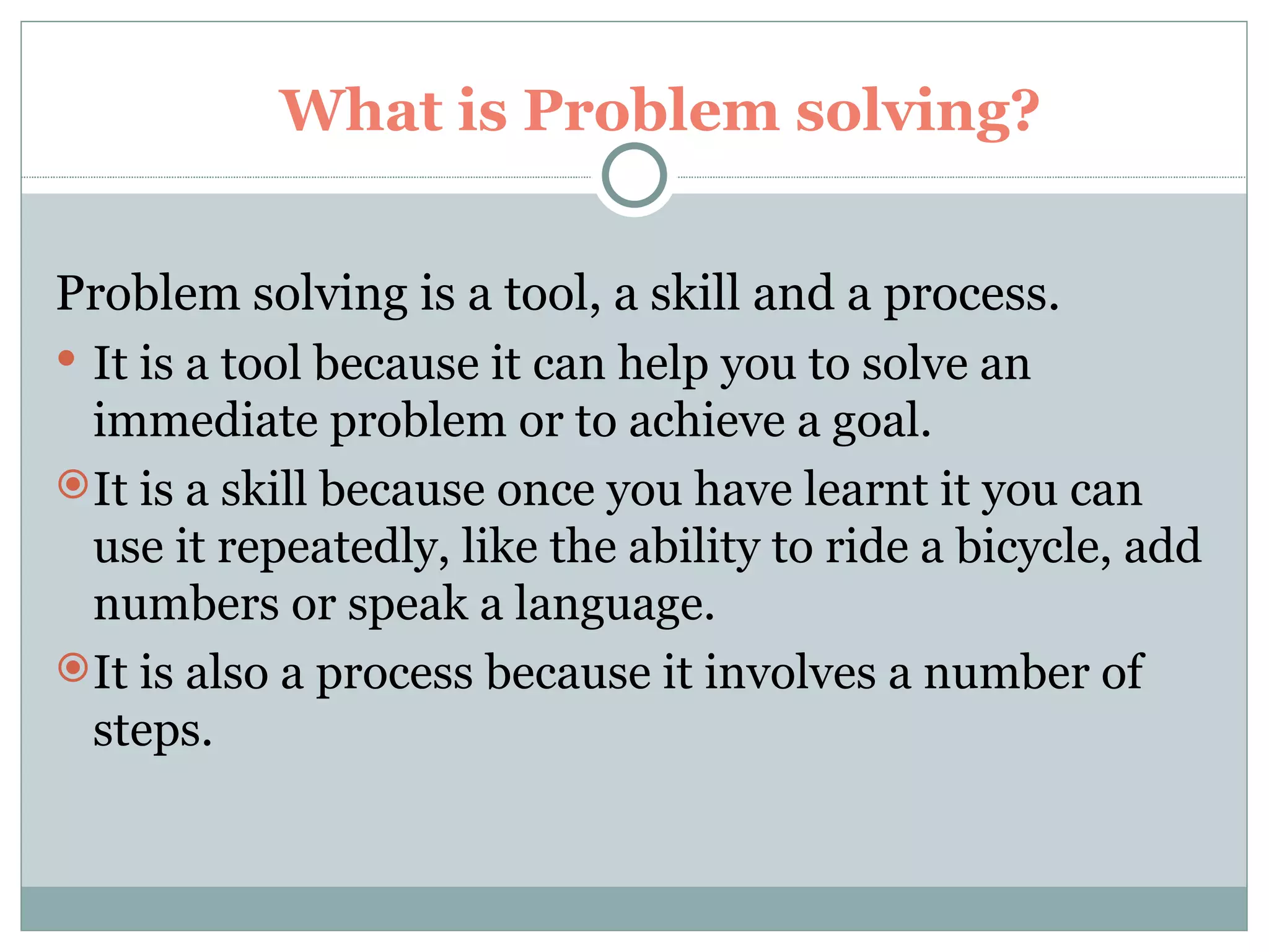 What is Problem solving?  Problem solving is a tool, a skill and a process.  It is a tool because it can help you to solve an immediate problem or to achieve a goal.  It is a skill because once you have learnt it you can use it repeatedly, like the ability to ride a bicycle, add numbers or speak a language. It is also a process because it involves a number of steps. 