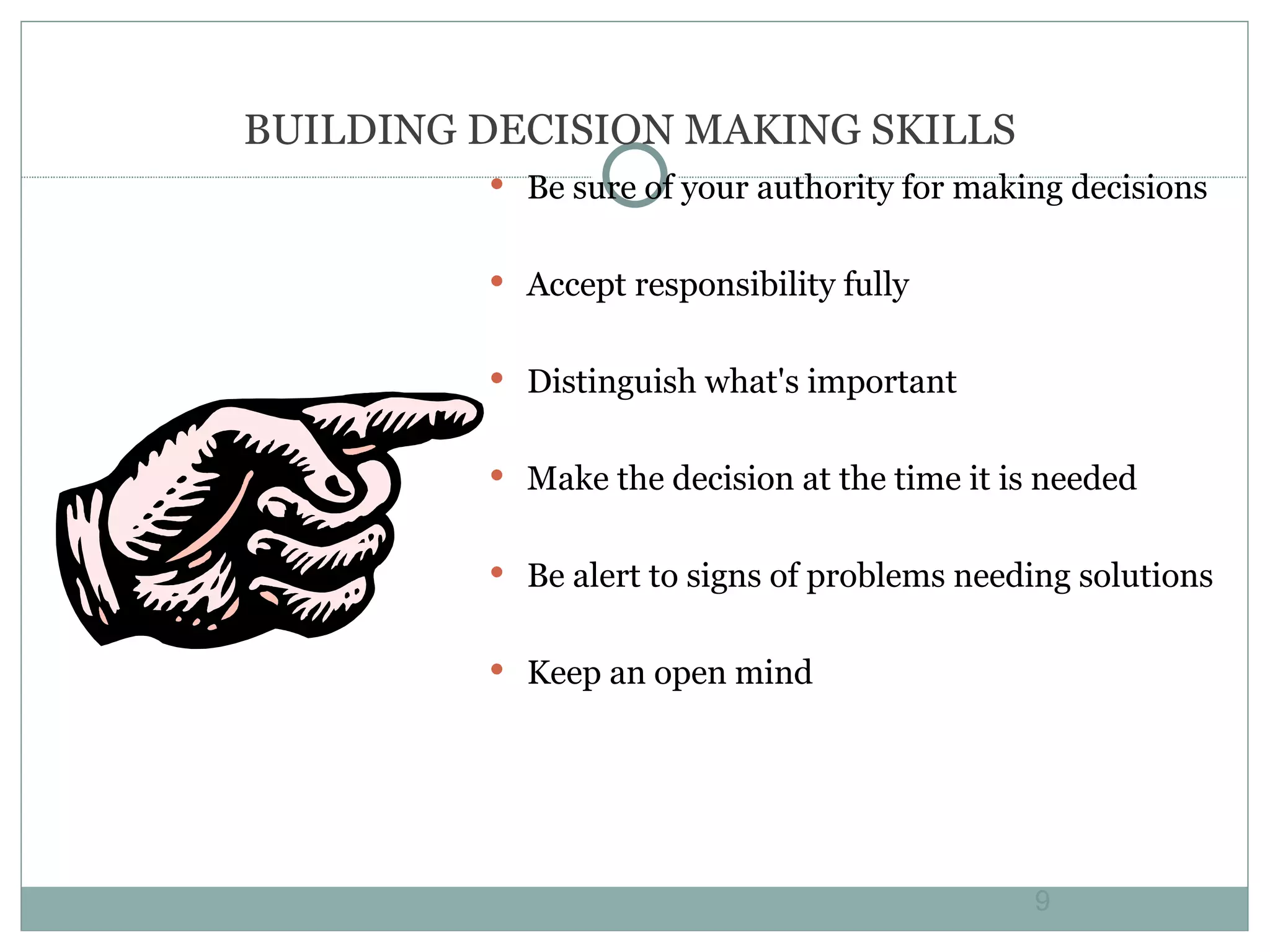 BUILDING DECISION MAKING SKILLS Be sure of your authority for making decisions Accept responsibility fully Distinguish what's important Make the decision at the time it is needed Be alert to signs of problems needing solutions Keep an open mind 