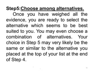 -
-
11
Step5:Choose among alternatives.
Once you have weighed all the
evidence, you are ready to select the
alternative which seems to be best
suited to you. You may even choose a
combination of alternatives. Your
choice in Step 5 may very likely be the
same or similar to the alternative you
placed at the top of your list at the end
of Step 4.
 