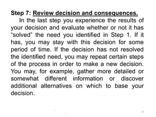 -
-
13
Step 7: Review decision and consequences.
In the last step you experience the results of
your decision and evaluate whether or not it has
“solved” the need you identified in Step 1. If it
has, you may stay with this decision for some
period of time. If the decision has not resolved
the identified need, you may repeat certain steps
of the process in order to make a new decision.
You may, for example, gather more detailed or
somewhat different information or discover
additional alternatives on which to base your
decision.
 